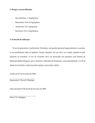 3. Drogas a serem utilizadas
- Succinilcolina: 1-2mg/kg/dose
- Pancurônio: 0,05-0,1mg/kg/dose
- Atracurium: 0,5-1mg/kg/dose
- Rocuronio: 0,6-1,2mg/kg/dose
4. Protocolo de utilização
O uso do pancurônio é preferencial. Entretanto, tem grande potencial taquicardizante e acumula-
se na insuficiência renal ou hepática. Nessas situações, seu uso deve ser evitado, optando-se pelo
atracúrio ou rocurönio. O uso do rocurônio deve ser priorizado nos pacientes com história de
hiperreatividade brônquica, pois o atracúrio é liberador de histamina e está contraindicado. A UTI já
dispõe do rocurônio, sendo necessário apenas a prescrição médica.
Criado em 07 de fevereiro de 2008
___________________________
Responsável: Flavia R. Machado
Aprovado pela CCQ em 08 de fevereiro de 2008
____________________________
Pierre F G Schippers
 