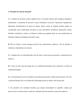 2. Princípios da sedação adequada
A. A sedação de pacientes críticos agitados deve ser iniciada somente após analgesia adequada e
identificação e tratamento de possíveis causas fisiológicas reversíveis: hipoxemia, hipoglicemia,
hipotensão, dor,abstinência de alcool ou drogas. Outras causas de agitação também podem ser
consideradas como imobilização, privação de sono, desconforto ventilatório, hipercarbia, uremia,
distúrbios eletrolíticos, acidose ou infecção. Lembrar que agitação pode ser uma manifestação da
disfunção orgânica neurológica associada a sepse.
B. Deve-se utilizar a menor dosagem possível dos medicamentos sedativos a fim de diminuir a
tolerância e dependência aos mesmos.
C. A sedação deve ser individualizada a fim de obter o menor grau que permita o cumprimento dos
objetivos.
D. A dose de cada uma das drogas deve ser redefinida diariamente para minimizar os efeitos da
sedação prolongada.
E. A monitorização do nível de sedação é necessária para permitir o melhor ajuste de doses. Por isso,
a escala de Ramsay deve ser anotada pela enfermagem junto aos dados vitais do paciente.
F. Em pacientes sob ventilação mecânica que estejam desacoplados do aparelho, sempre que
possível, deve-se tentar ajustar o modo de ventilação antes de aumentar as doses dos sedativos.
 