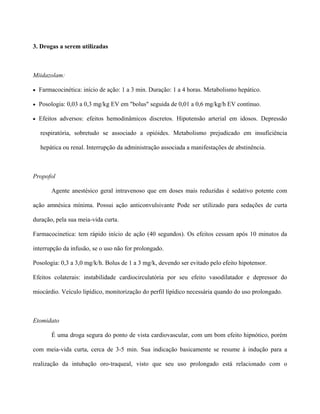 3. Drogas a serem utilizadas
Miidazolam:
• Farmacocinética: início de ação: 1 a 3 min. Duração: 1 a 4 horas. Metabolismo hepático.
• Posologia: 0,03 a 0,3 mg/kg EV em "bolus" seguida de 0,01 a 0,6 mg/kg/h EV contínuo.
• Efeitos adversos: efeitos hemodinâmicos discretos. Hipotensão arterial em idosos. Depressão
respiratória, sobretudo se associado a opióides. Metabolismo prejudicado em insuficiência
hepática ou renal. Interrupção da administração associada a manifestações de abstinência.
Propofol
Agente anestésico geral intravenoso que em doses mais reduzidas é sedativo potente com
ação amnésica mínima. Possui ação anticonvulsivante Pode ser utilizado para sedações de curta
duração, pela sua meia-vida curta.
Farmacocinetica: tem rápido início de ação (40 segundos). Os efeitos cessam após 10 minutos da
interrupção da infusão, se o uso não for prolongado.
Posologia: 0,3 a 3,0 mg/k/h. Bolus de 1 a 3 mg/k, devendo ser evitado pelo efeito hipotensor.
Efeitos colaterais: instabilidade cardiocirculatória por seu efeito vasodilatador e depressor do
miocárdio. Veículo lipídico, monitorização do perfil lípídico necessária quando do uso prolongado.
Etomidato
É uma droga segura do ponto de vista cardiovascular, com um bom efeito hipnótico, porém
com meia-vida curta, cerca de 3-5 min. Sua indicação basicamente se resume à indução para a
realização da intubação oro-traqueal, visto que seu uso prolongado está relacionado com o
 