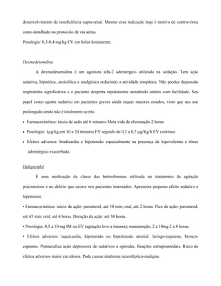 desenvolvimento de insuficiência supra-renal. Mesmo essa indicação hoje é motivo de controvérsia
como detalhado no protocolo de via aérea.
Posologia: 0,3-0,4 mg/kg EV em bolus lentamente.
Dexmedetomdina
A dexmedetomidina é um agonista alfa-2 adrenérgico utilizado na sedação. Tem ação
sedativa, hipnótica, ansiolítica e analgésica reduzindo a atividade simpática. Não produz depressão
respiratória significativa e o paciente desperta rapidamente atendendo ordens com facilidade. Seu
papel como agente sedativo em pacientes graves ainda requer maiores estudos, visto que seu uso
prolongado ainda não é totalmente aceito.
• Farmacocinética: inicio de ação até 6 minutos Meia vida de eliminação 2 horas
• Posologia: 1µg/kg em 10 a 20 minutos EV seguido de 0,2 a 0,7 µg/Kg/h EV contínuo
• Efeitos adversos: bradicardia e hipotensão especialmente na presença de hipovolemia e tônus
adrenérgico exacerbado.
Haloperidol
É uma medicação da classe das butirofenonas utilizada no tratamento da agitação
psicomotora e no delírio que ocorre nos pacientes internados. Apresenta pequeno efeito sedativo e
hipotensor.
• Farmacocinética: início de ação: parenteral, até 30 min; oral, até 2 horas. Pico de ação: parenteral,
até 45 min; oral, até 4 horas. Duração da ação: até 38 horas.
• Posologia: 0,5 a 10 mg IM ou EV (agitação leve a intensa); manutenção, 2 a 10mg 2 a 8 horas.
• Efeitos adversos: taquicardia, hipotensão ou hipertensão arterial. laringo-espasmo, bronco-
espasmo. Potencializa ação depressora de sedativos e opióides. Reações extrapiramidais. Risco de
efeitos adversos maior em idosos. Pode causar síndrome neuroléptico-maligna.
 