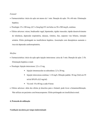 Fentanil
• Farmacocinética: início de ação em menos de 1 min. Duração de ação: 30 a 60 min. Eliminação
hepática.
• Posologia: 25 a 100 mcg. (0,7 a 2mcg/kg) EV em bolus ou 50 a 500 mcg/h, contínuo.
• Efeitos adversos: miose, bradicardia vagal, hipotensão, rigidez muscular, rápido desenvolvimento
de tolerância, depressão respiratória, náuseas, vômitos, íleo, espasmo vias biliares, retenção
urinária. Efeito prolongado na insuficiência hepática. Associação com diazepínicos aumenta o
risco de depressão cardiorespiratória.
Morfina
• Farmacocinética: início de ação após injeção intravenosa: cerca de 3 min. Duração de ação: 2-3h.
Eliminação hepática e renal.
• Posologia: Injeção intravenosa: 2,5 a 15 mg.
Injeção intramuscular ou subcutânea: 2,5 a 20 mg.
Injeção intravenosa contínua: 1-10 mg/h. Diluição padrão: 50 mg (5ml) em 95
ml de SF0,9% (0,5 mg/ml)
Via oral: 10 a 60 mg a cada 4 horas
• Efeitos adversos: além dos efeitos já descritos para o fentanil, pode levar a histaminoliberação.
Não utilizar em pacientes com broncoespasmo. Efeito prolongado em insuficiência renal.
4. Protocolo de utilização
Ventilação mecânica por tempo indeterminado
 