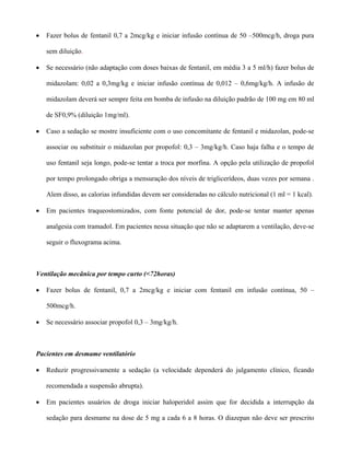 • Fazer bolus de fentanil 0,7 a 2mcg/kg e iniciar infusão contínua de 50 –500mcg/h, droga pura
sem diluição.
• Se necessário (não adaptação com doses baixas de fentanil, em média 3 a 5 ml/h) fazer bolus de
midazolam: 0,02 a 0,3mg/kg e iniciar infusão contínua de 0,012 – 0,6mg/kg/h. A infusão de
midazolam deverá ser sempre feita em bomba de infusão na diluição padrão de 100 mg em 80 ml
de SF0,9% (diluição 1mg/ml).
• Caso a sedação se mostre insuficiente com o uso concomitante de fentanil e midazolan, pode-se
associar ou substituir o midazolan por propofol: 0,3 – 3mg/kg/h. Caso haja falha e o tempo de
uso fentanil seja longo, pode-se tentar a troca por morfina. A opção pela utilização de propofol
por tempo prolongado obriga a mensuração dos níveis de triglicerídeos, duas vezes por semana .
Alem disso, as calorias infundidas devem ser consideradas no cálculo nutricional (1 ml = 1 kcal).
• Em pacientes traqueostomizados, com fonte potencial de dor, pode-se tentar manter apenas
analgesia com tramadol. Em pacientes nessa situação que não se adaptarem a ventilação, deve-se
seguir o fluxograma acima.
Ventilação mecânica por tempo curto (<72horas)
• Fazer bolus de fentanil, 0,7 a 2mcg/kg e iniciar com fentanil em infusão contínua, 50 –
500mcg/h.
• Se necessário associar propofol 0,3 – 3mg/kg/h.
Pacientes em desmame ventilatório
• Reduzir progressivamente a sedação (a velocidade dependerá do julgamento clínico, ficando
recomendada a suspensão abrupta).
• Em pacientes usuários de droga iniciar haloperidol assim que for decidida a interrupção da
sedação para desmame na dose de 5 mg a cada 6 a 8 horas. O diazepan não deve ser prescrito
 