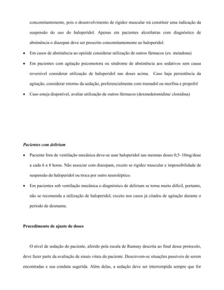 concomitantemente, pois o desenvolvimento de rigidez muscular irá constituir uma indicação da
suspensão do uso do haloperidol. Apenas em pacientes alcoólatras com diagnóstico de
abstinência o diazepan deve ser prescrito concomitantemente ao haloperidol.
• Em casos de abstinência ao opióide considerar utilização de outros fármacos (ex. metadona)
• Em pacientes com agitação psicomotora ou síndrome de abstinência aos sedativos sem causa
reversível considerar utilização de haloperidol nas doses acima. Caso haja persistência da
agitação, considerar retorno da sedação, preferencialmente com tramadol ou morfina e propofol
• Caso esteja disponível, avaliar utilização de outros fármacos (dexmedetomidina/ clonidina)
Pacientes com delírium
• Paciente fora de ventilação mecânica deve-se usar haloperidol nas mesmas doses 0,5–10mg/dose
a cada 6 a 8 horas. Não associar com diazepam, exceto se rigidez muscular e impossibilidade de
suspensão do haloperidol ou troca por outro neuroléptico.
• Em pacientes sob ventilação mecânica o diagnóstico de delirium se torna muito difícil, portanto,
não se recomenda a utilização de haloperidol, exceto nos casos já citados de agitação durante o
período de desmame.
Procedimento de ajuste de doses
O nível de sedação do paciente, aferido pela escala de Ramsay descrita ao final desse protocolo,
deve fazer parte da avaliação de sinais vitais do paciente. Descrevem-se situações passíveis de serem
encontradas e sua conduta sugerida. Além delas, a sedação deve ser interrompida sempre que for
 