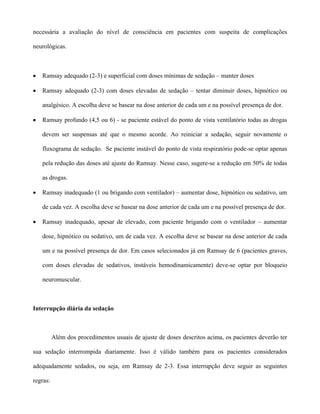 necessária a avaliação do nível de consciência em pacientes com suspeita de complicações
neurológicas.
• Ramsay adequado (2-3) e superficial com doses mínimas de sedação – manter doses
• Ramsay adequado (2-3) com doses elevadas de sedação – tentar diminuir doses, hipnótico ou
analgésico. A escolha deve se basear na dose anterior de cada um e na possível presença de dor.
• Ramsay profundo (4,5 ou 6) - se paciente estável do ponto de vista ventilatório todas as drogas
devem ser suspensas até que o mesmo acorde. Ao reiniciar a sedação, seguir novamente o
fluxograma de sedação. Se paciente instável do ponto de vista respiratório pode-se optar apenas
pela redução das doses até ajuste do Ramsay. Nesse caso, sugere-se a redução em 50% de todas
as drogas.
• Ramsay inadequado (1 ou brigando com ventilador) – aumentar dose, hipnótico ou sedativo, um
de cada vez. A escolha deve se basear na dose anterior de cada um e na possível presença de dor.
• Ramsay inadequado, apesar de elevado, com paciente brigando com o ventilador – aumentar
dose, hipnótico ou sedativo, um de cada vez. A escolha deve se basear na dose anterior de cada
um e na possível presença de dor. Em casos selecionados já em Ramsay de 6 (pacientes graves,
com doses elevadas de sedativos, instáveis hemodinamicamente) deve-se optar por bloqueio
neuromuscular.
Interrupção diária da sedação
Além dos procedimentos usuais de ajuste de doses descritos acima, os pacientes deverão ter
sua sedação interrompida diariamente. Isso é válido também para os pacientes considerados
adequadamente sedados, ou seja, em Ramsay de 2-3. Essa interrupção deve seguir as seguintes
regras:
 