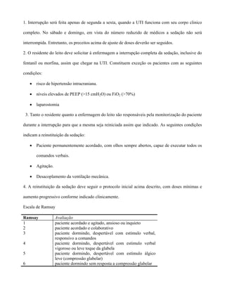 1. Interrupção será feita apenas de segunda a sexta, quando a UTI funciona com seu corpo clinico
completo. No sábado e domingo, em vista do número reduzido de médicos a sedação não será
interrompida. Entretanto, os preceitos acima de ajuste de doses deverão ser seguidos.
2. O residente do leito deve solicitar á enfermagem a interrupção completa da sedação, inclusive do
fentanil ou morfina, assim que chegar na UTI. Constituem exceção os pacientes com as seguintes
condições:
• risco de hipertensão intracraniana.
• níveis elevados de PEEP (>15 cmH2O) ou FiO2 (>70%)
• laparostomia
3. Tanto o residente quanto a enfermagem do leito são responsáveis pela monitorização do paciente
durante a interrupção para que a mesma seja reiniciada assim que indicado. As seguintes condições
indicam a reinstituição da sedação:
• Paciente permanentemente acordado, com olhos sempre abertos, capaz de executar todos os
comandos verbais.
• Agitação.
• Desacoplamento da ventilação mecânica.
4. A reinstituição da sedação deve seguir o protocolo inicial acima descrito, com doses mínimas e
aumento progressivo conforme indicado clinicamente.
Escala de Ramsay
Ramsay Avaliação
1 paciente acordado e agitado, ansioso ou inquieto
2 paciente acordado e colaborativo
3 paciente dormindo, despertável com estímulo verbal,
responsivo a comandos
4 paciente dormindo, despertável com estímulo verbal
vigoroso ou leve toque da glabela
5 paciente dormindo, despertável com estímulo álgico
leve (compressão glabelar)
6 paciente dormindo sem resposta a compressão glabelar
 