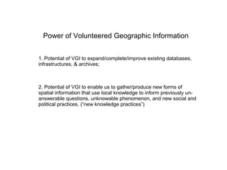 Power of Volunteered Geographic Information


1. Potential of VGI to expand/complete/improve existing databases,
infrastructures, & archives;



2. Potential of VGI to enable us to gather/produce new forms of
spatial information that use local knowledge to inform previously un-
answerable questions, unknowable phenomenon, and new social and
political practices. (“new knowledge practices”)
 