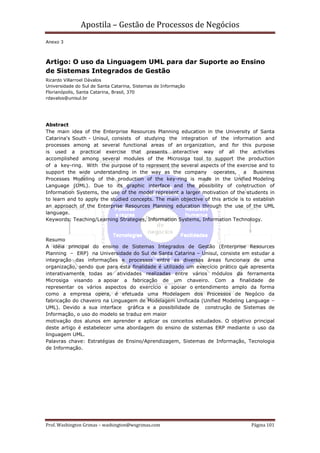 Apostila – Gestão de Processos de Negócios
Anexo 3



Artigo: O uso da Linguagem UML para dar Suporte ao Ensino
de Sistemas Integrados de Gestão
Ricardo Villarroel Dávalos
Universidade do Sul de Santa Catarina, Sistemas de Informação
Florianópolis, Santa Catarina, Brasil, 370
rdavalos@unisul.br




Abstract
The main idea of the Enterprise Resources Planning education in the University of Santa
Catarina's South - Unisul, consists of studying the integration of the information and
processes among at several functional areas of an organization, and for this purpose
is used a practical exercise that presents interactive way of all the activities
accomplished among several modules of the Microsiga tool to support the production
of a key-ring. With the purpose of to represent the several aspects of the exercise and to
support the wide understanding in the way as the company operates, a Business
Processes Modeling of the production of the key-ring is made in the Unified Modeling
Language (UML). Due to its graphic interface and the possibility of construction of
Information Systems, the use of the model represent a larger motivation of the students in
to learn and to apply the studied concepts. The main objective of this article is to establish
an approach of the Enterprise Resources Planning education through the use of the UML
language.
Keywords: Teaching/Learning Strategies, Information Systems, Information Technology.



Resumo
A idéia principal do ensino de Sistemas Integrados de Gestão (Enterprise Resources
Planning – ERP) na Universidade do Sul de Santa Catarina – Unisul, consiste em estudar a
integração das informações e processos entre as diversas áreas funcionais de uma
organização, sendo que para esta finalidade é utilizado um exercício prático que apresenta
interativamente todas as atividades realizadas entre vários módulos da ferramenta
Microsiga visando a apoiar a fabricação de um chaveiro. Com a finalidade de
representar os vários aspectos do exercício e apoiar o entendimento amplo da forma
como a empresa opera, é efetuada uma Modelagem dos Processos de Negócio da
fabricação do chaveiro na Linguagem de Modelagem Unificada (Unified Modeling Language –
UML). Devido a sua interface gráfica e a possibilidade de construção de Sistemas de
Informação, o uso do modelo se traduz em maior
motivação dos alunos em aprender e aplicar os conceitos estudados. O objetivo principal
deste artigo é estabelecer uma abordagem do ensino de sistemas ERP mediante o uso da
linguagem UML.
Palavras chave: Estratégias de Ensino/Aprendizagem, Sistemas de Informação, Tecnologia
de Informação.




Prof. Washington Grimas – washington@wsgrimas.com                                   Página 101
 