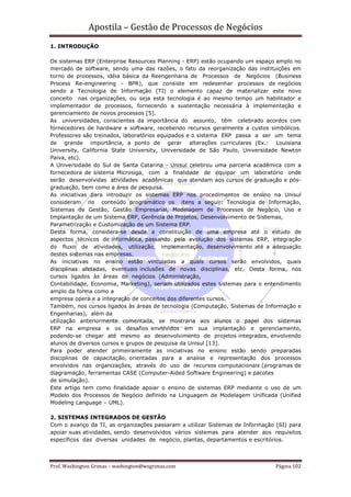 Apostila – Gestão de Processos de Negócios
1. INTRODUÇÃO

Os sistemas ERP (Enterprise Resources Planning - ERP) estão ocupando um espaço amplo no
mercado de software, sendo uma das razões, o fato da reorganização das instituições em
torno de processos, idéia básica da Reengenharia de Processos de Negócios (Business
Process Re-engineering - BPR), que consiste em redesenhar processos de negócios
sendo a Tecnologia de Informação (TI) o elemento capaz de materializar este novo
conceito nas organizações, ou seja esta tecnologia é ao mesmo tempo um habilitador e
implementador de processos, fornecendo a sustentação necessária à implementação e
gerenciamento de novos processos [5].
As universidades, conscientes da importância do assunto, têm celebrado acordos com
fornecedores de hardware e software, recebendo recursos geralmente a custos simbólicos.
Professores são treinados, laboratórios equipados e o sistema ERP passa a ser um tema
de grande importância, a ponto de gerar alterações curriculares (Ex.: Louisiana
University, California State University, Universidade de São Paulo, Universidade Newton
Paiva, etc).
A Universidade do Sul de Santa Catarina - Unisul celebrou uma parceria acadêmica com a
fornecedora de sistema Microsiga, com a finalidade de equipar um laboratório onde
serão desenvolvidas atividades acadêmicas que atendam aos cursos de graduação e pós-
graduação, bem como a área de pesquisa.
As iniciativas para introduzir os sistemas ERP nos procedimentos de ensino na Unisul
consideram no conteúdo programático os itens a seguir: Tecnologia de Informação,
Sistemas de Gestão, Gestão Empresarial, Modelagem de Processos de Negócio, Uso e
Implantação de um Sistema ERP, Gerência de Projetos, Desenvolvimento de Sistemas,
Parametrização e Customização de um Sistema ERP.
Desta forma, considera-se desde a constituição de uma empresa até o estudo de
aspectos técnicos de informática, passando pela evolução dos sistemas ERP, integração
do fluxo de atividades, utilização, implementação, desenvolvimento até a adequação
destes sistemas nas empresas.
As iniciativas no ensino estão vinculadas a quais cursos serão envolvidos, quais
disciplinas afetadas, eventuais inclusões de novas disciplinas, etc. Desta forma, nos
cursos ligados às áreas de negócios (Administração,
Contabilidade, Economia, Marketing), seriam utilizados estes sistemas para o entendimento
amplo da forma como a
empresa opera e a integração de conceitos dos diferentes cursos.
Também, nos cursos ligados às áreas de tecnologia (Computação, Sistemas de Informação e
Engenharias), além da
utilização anteriormente comentada, se mostraria aos alunos o papel dos sistemas
ERP na empresa e os desafios envolvidos em sua implantação e gerenciamento,
podendo-se chegar até mesmo ao desenvolvimento de projetos integrados, envolvendo
alunos de diversos cursos e grupos de pesquisa da Unisul [13].
Para poder atender primeiramente as iniciativas no ensino estão sendo preparadas
disciplinas de capacitação, orientadas para a analise e representação dos processos
envolvidos nas organizações, através do uso de recursos computacionais (programas de
diagramação, ferramentas CASE (Computer-Aided Software Engineering) e pacotes
de simulação).
Este artigo tem como finalidade apoiar o ensino de sistemas ERP mediante o uso de um
Modelo dos Processos de Negócio definido na Linguagem de Modelagem Unificada (Unified
Modeling Language – UML).

2. SISTEMAS INTEGRADOS DE GESTÃO
Com o avanço da TI, as organizações passaram a utilizar Sistemas de Informação (SI) para
apoiar suas atividades, sendo desenvolvidos vários sistemas para atender aos requisitos
específicos das diversas unidades de negócio, plantas, departamentos e escritórios.



Prof. Washington Grimas – washington@wsgrimas.com                              Página 102
 