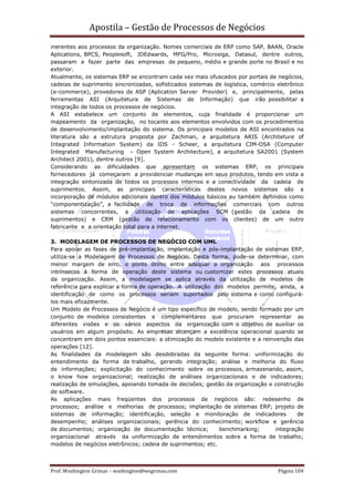 Apostila – Gestão de Processos de Negócios
inerentes aos processos da organização. Nomes comerciais de ERP como SAP, BAAN, Oracle
Aplications, BPCS, Peoplesoft, JDEdwards, MFG/Pro, Microsiga, Datasul, dentre outros,
passaram a fazer parte das empresas de pequeno, médio e grande porte no Brasil e no
exterior.
Atualmente, os sistemas ERP se encontram cada vez mais ofuscados por portais de negócios,
cadeias de suprimento sincronizadas, sofisticados sistemas de logística, comércio eletrônico
(e-commerce), provedores de ASP (Aplication Server Provider) e, principalmente, pelas
ferramentas ASI (Arquitetura de Sistemas de Informação) que irão possibilitar a
integração de todos os processos de negócios.
A ASI estabelece um conjunto de elementos, cuja finalidade é proporcionar um
mapeamento da organização, no tocante aos elementos envolvidos com os procedimentos
de desenvolvimento/implantação do sistema. Os principais modelos de ASI encontrados na
literatura são a estrutura proposta por Zachman, a arquitetura ARIS (Architeture of
Integrated Information System) da IDS - Scheer, a arquitetura CIM-OSA (Computer
Integrated Manufacturing – Open System Architecture), a arquitetura SA2001 (System
Architect 2001), dentre outros [9].
Considerando as dificuldades que apresentam os sistemas ERP, os principais
fornecedores já começaram a providenciar mudanças em seus produtos, tendo em vista a
integração sintonizada de todos os processos internos e a conectividade da cadeia de
suprimentos. Assim, as principais características destes novos sistemas são a
incorporação de módulos adicionais dentro dos módulos básicos ou também definidos como
“componentização”, a facilidade de troca de informações comerciais com outros
sistemas concorrentes, a utilização de aplicações SCM (gestão da cadeia de
suprimentos) e CRM (gestão de relacionamento com os clientes) de um outro
fabricante e a orientação total para a internet.

3. MODELAGEM DE PROCESSOS DE NEGÓCIO COM UML
Para apoiar as fases de pré-implantação, implantação e pós-implantação de sistemas ERP,
utiliza-se a Modelagem de Processos de Negócio. Desta forma, pode-se determinar, com
menor margem de erro, o ponto ótimo entre adequar a organização aos processos
intrínsecos à forma de operação deste sistema ou customizar estes processos atuais
da organização. Assim, a modelagem se aplica através da utilização de modelos de
referência para explicar a forma de operação. A utilização dos modelos permite, ainda, a
identificação de como os processos seriam suportados pelo sistema e como configurá-
los mais eficazmente.
Um Modelo de Processos de Negócio é um tipo específico de modelo, sendo formado por um
conjunto de modelos consistentes e complementares que procuram representar as
diferentes visões e os vários aspectos da organização com o objetivo de auxiliar os
usuários em algum propósito. As empresas alcançam a excelência operacional quando se
concentram em dois pontos essenciais: a otimização do modelo existente e a reinvenção das
operações [12].
As finalidades da modelagem são desdobradas da seguinte forma: uniformização do
entendimento da forma de trabalho, gerando integração; análise e melhoria do fluxo
de informações; explicitação do conhecimento sobre os processos, armazenando, assim,
o know how organizacional; realização de análises organizacionais e de indicadores;
realização de simulações, apoiando tomada de decisões; gestão da organização e construção
de software.
As aplicações mais freqüentes dos processos de negócios são: redesenho de
processos; análise e melhorias de processos; implantação de sistemas ERP; projeto de
sistemas de informação; identificação, seleção e monitoração de indicadores             de
desempenho; análises organizacionais; gerência do conhecimento; workflow e gerência
de documentos; organização de documentação técnica;          benchmarking;      integração
organizacional através da uniformização de entendimentos sobre a forma de trabalho;
modelos de negócios eletrônicos; cadeia de suprimentos; etc.



Prof. Washington Grimas – washington@wsgrimas.com                                 Página 104
 