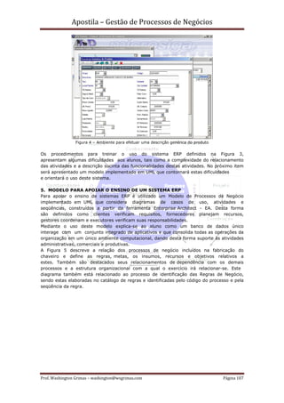 Apostila – Gestão de Processos de Negócios




                Figura 4 – Ambiente para efetuar uma descrição genérica do produto


Os procedimentos para treinar o uso do sistema ERP definidos na Figura 3,
apresentam algumas dificuldades aos alunos, tais como a complexidade do relacionamento
das atividades e a descrição sucinta das funcionalidades destas atividades. No próximo item
será apresentado um modelo implementado em UML que contornará estas dificuldades
e orientará o uso deste sistema.

5. MODELO PARA APOIAR O ENSINO DE UM SISTEMA ERP
Para apoiar o ensino de sistemas ERP é utilizado um Modelo de Processos de Negócio
implementado em UML que considera diagramas de casos de uso, atividades e
seqüências, construídos a partir da ferramenta Enterprise Architect - EA. Desta forma
são definidos como clientes verificam requisitos, fornecedores planejam recursos,
gestores coordenam e executores verificam suas responsabilidades.
Mediante o uso deste modelo explica-se ao aluno como um banco de dados único
interage com um conjunto integrado de aplicativos e que consolida todas as operações da
organização em um único ambiente computacional, dando desta forma suporte às atividades
administrativas, comerciais e produtivas.
A Figura 5 descreve a relação dos processos de negócio incluídos na fabricação do
chaveiro e define as regras, metas, os insumos, recursos e objetivos relativos a
estes. Também são destacados seus relacionamentos de dependência com os demais
processos e a estrutura organizacional com a qual o exercício irá relacionar-se. Este
diagrama também está relacionado ao processo de identificação das Regras de Negócio,
sendo estas elaboradas no catálogo de regras e identificadas pelo código do processo e pela
seqüência da regra.




Prof. Washington Grimas – washington@wsgrimas.com                                    Página 107
 