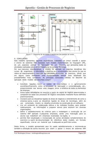 Apostila – Gestão de Processos de Negócios




                Figura 7 – Diagrama de atividades e seqüências dos pedidos de venda


6. CONCLUSÕES
Este trabalho apresentou algumas experiências realizadas na Unisul visando a apoiar
o ensino de sistemas ERP, baseadas num modelo implementado na linguagem UML,
de um exercício prático da fabricação de um chaveiro, que apresenta todas as
atividades realizadas entre vários módulos da ferramenta Microsiga.
Por sua natureza interdisciplinar, o modelo foi aplicado em algumas disciplinas dos
cursos de engenharia e informática e observou-se o envolvimento dos alunos no que se
refere ao relacionamento e descrição das atividades envolvidas no exercício, sendo que
em alguns casos realizaram uma fundamentação teórica mais detalhada dos
procedimentos mais complexos. As principais conclusões obtidas no decorrer da
aplicação deste modelo são descritas a seguir:

    •   transmite ligações entre a cadeia de suprimentos e o gerenciamento
        econômico/financeiro, entre os processos de fabricação e comercialização, etc.,
        proporcionando aos alunos uma imagem única e sintética de todos os elementos
        da empresa;
    •   treina ações estratégicas do exercício a partir de regras de negócio determinadas e
        comparam-se estas aos processos de negócio executados mediante fluxos definidos
        preliminarmente;
    •   incorpora para as disciplinas ligadas às áreas de negócios o entendimento de como a
        empresa opera, e para as disciplinas ligadas às áreas de tecnologia, além do
        uso comentado, mostra os desafios envolvidos na construção de um software;
    •   cria um ambiente de colaboração efetiva e de múltiplas funções, para analisar
        coletivamente     as informações e preparar alunos para atuarem em diversas
        organizações;
    •   define o estabelecimento de critérios para a modelagem e construção de um
        sistema ERP aplicado à pequenas empresas, sendo uma motivação para os
        alunos que trabalham em empresas localizadas na região; e
    •   permite fácil atualização e incorporação de outras atividades complementares do
        exercício e a partir da documentação de referência deste modelo, em formato
        especificado, cria-se um material que é adequado ao perfil dos cursos.

Desta forma, o modelo apresentado aqui foi usado satisfatoriamente e recomenda-se
também a utilização de outros recursos que visem a apoiar o ensino de sistemas ERP


Prof. Washington Grimas – washington@wsgrimas.com                                     Página 109
 