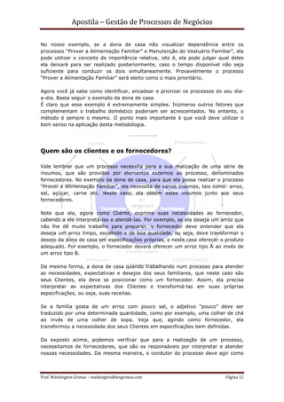 Apostila – Gestão de Processos de Negócios

No nosso exemplo, se a dona de casa não visualizar dependência entre os
processos “Prover a Alimentação Familiar” e Manutenção do Vestuário Familiar”, ela
pode utilizar o conceito de importância relativa, isto é, ela pode julgar qual deles
ela deixará para ser realizado posteriormente, caso o tempo disponível não seja
suficiente para conduzir os dois simultaneamente. Provavelmente o processo
“Prover a Alimentação Familiar” será eleito como o mais prioritário.

Agora você já sabe como identificar, encadear e priorizar os processos do seu dia-
a-dia. Basta seguir o exemplo da dona de casa.
É claro que esse exemplo é extremamente simples. Inúmeros outros fatores que
complementam o trabalho doméstico poderiam ser acrescentados. No entanto, o
método é sempre o mesmo. O ponto mais importante é que você deve utilizar o
bom senso na aplicação desta metodologia.




Quem são os clientes e os fornecedores?

Vale lembrar que um processo necessita para a sua realização de uma série de
insumos, que são providos por elementos externos ao processo, denominados
fornecedores. No exemplo da dona de casa, para que ela possa realizar o processo
“Prover a Alimentação Familiar”, ela necessita de vários insumos, tais como: arroz,
sal, açúcar, carne etc. Neste caso, ela obtém estes insumos junto aos seus
fornecedores.

Note que ela, agora como Cliente, exprime suas necessidades ao fornecedor,
cabendo a ele interpretá-las e atendê-las. Por exemplo, se ela deseja um arroz que
não lhe dê muito trabalho para preparar, o fornecedor deve entender que ela
deseja um arroz limpo, escolhido e de boa qualidade, ou seja, deve transformar o
desejo da dona de casa em especificações próprias, e neste caso oferecer o produto
adequado. Por exemplo, o fornecedor deverá oferecer um arroz tipo A ao invés de
um arroz tipo B.

Da mesma forma, a dona de casa quando trabalhando num processo para atender
as necessidades, expectativas e desejos dos seus familiares, que neste caso são
seus Clientes, ela deve se posicionar como um fornecedor. Assim, ela precisa
interpretar as expectativas dos Clientes e transformá-las em suas próprias
especificações, ou seja, suas receitas.

Se a família gosta de um arroz com pouco sal, o adjetivo “pouco” deve ser
traduzido por uma determinada quantidade, como por exemplo, uma colher de chá
ao invés de uma colher de sopa. Veja que, agindo como fornecedor, ela
transformou a necessidade dos seus Clientes em especificações bem definidas.

Do exposto acima, podemos verificar que para a realização de um processo,
necessitamos de fornecedores, que são os responsáveis por interpretar e atender
nossas necessidades. Da mesma maneira, o condutor do processo deve agir como



Prof. Washington Grimas – washington@wsgrimas.com                           Página 11
 