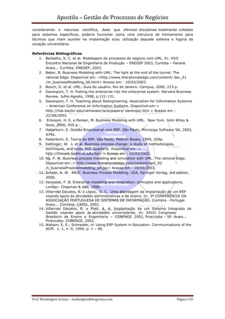 Apostila – Gestão de Processos de Negócios
considerando a natureza científica, dado que oferecer disciplinas totalmente voltadas
para sistemas específicos, poderia funcionar como uma estrutura de treinamento para
técnicos que iriam auxiliar na implantação e/ou utilização daquele sistema e fugiria da
vocação universitária.

Referências Bibliográficas
   1. Barbalho, S. C. et al. Modelagem de processos de negócio com UML. In: XXII
       Encontro Nacional de Engenharia de Produção – ENEGEP 2003, Curitiba – Paraná.
       Anais... Curitiba: ENEGEP, 2003.
   2. Baker, B. Business Modeling with UML: The light at the end of the tunnel. The
       rational Edge. Disponível em: <http://www.therationaledge.com/content/ dec_01
       /m_businessModelling_bb.html> Acesso em : 10/03/2003.
   3. Booch, G. et al. UML: Guia do usuário. Rio de Janeiro: Campus, 2000, 215 p.
   4. Davenport, T. H. Putting the enterprise into the enterprise system. Harvard Business
       Review. Julho-Agosto, 1998, p.121-131.
   5. Davenport, T. H. Teaching about Reengineering. Association for Information Systems
       – American Conference on Information Systems. Disponível em:<
       http://hsb.baylor.edu/ramsower/acis/papers/ davenpor.htm > Acesso em :
       22/08/2002.
   6. Eriksson, H. E. e Penker, M. Business Modeling with UML. New York: John Wiley &
       Sons, 2000, 459 p.
   7. Haberkorn, E. Gestão Empresarial com ERP. São Paulo, Microsiga Software SA, 2003,
       674p.
   8. Haberkorn, E. Teoria do ERP. São Paulo, Makron Books, 1999, 329p.
   9. Kettinger, W. J. et al. Business process change: a study of methodologies,
       techniques, and tools. MIS Quarterly. Disponível em: <
       http://theweb.badm.sc.edu/bpr/ > Acesso em : 10/03/2002.
   10. Na, P. W. Business process modeling and simulation with UML. The rational Edge.
       Disponível em: < http://www.therationaledge.com/content/apri_02
       /t_businessProcessmodelling_pn.jsp> Acesso em : 10/03/2003.
   11. Scheer, A. W. ARIS: Business Process Modeling. USA, Springer Verlag, 3rd edition,
       2000.
   12. Vernadat, F. B. Enterprise modeling and integration: principles and applications.
       London: Chapman & Hall, 1996.
   13. Villarroel Dávalos, R. e López, O. C. Uma abordagem da implantação de um ERP
       visando apoio às atividades administrativas e de ensino. In: 3ª CONFERÊNCIA DA
       ASSOCIAÇÃO PORTUGUESA DE SISTEMAS DE INFORMAÇÃO, Coimbra - Portugal.
       Anais... Coimbra: CAPSI, 2002.
   14. Villarroel Dávalos, R. e Platt, A. A. Implantação de um Sistema Integrado de
       Gestão visando apoio às atividades universitárias. In: XXVII Congresso
       Brasileiro de Ensino e Engenharia – COBENGE 2002, Piracicaba – SP. Anais...
       Piracicaba: COBENGE, 2002.
   15. Watson, E. E.; Schneider, H. Using ERP System in Education. Communications of the
       ACM. v. 1, n. 9, 1999, p. 1 – 48.




Prof. Washington Grimas – washington@wsgrimas.com                                Página 110
 