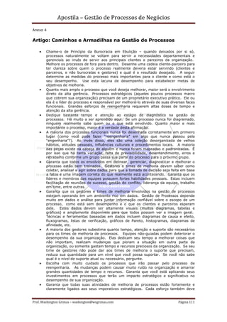 Apostila – Gestão de Processos de Negócios
Anexo 4


Artigo: Caminhos e Armadilhas na Gestão de Processos

    •   Chame-o de Princípio da Burocracia em Ebulição – quando deixados por si só,
        processos naturalmente se voltam para servir a necessidades departamentais e
        gerenciais ao invés de servir aos principais clientes e parceiros da organização.
        Melhore os processos de fora para dentro. Desenhe uma cadeia cliente-parceiro para
        ter clareza sobre quem o processo realmente deveria estar servindo (clientes e
        parceiros, e não burocratas e gestores) e qual é o resultado desejado. A seguir
        determine as medidas do processo mais importantes para o cliente e como está o
        seu desempenho. Use esta lacuna de desempenho para estabelecer metas de
        objetivos de melhoria.
    •   Quanto mais amplo o processo que você deseja melhorar, maior será o envolvimento
        direto da alta gerência. Processos estratégicos (aqueles poucos processos macro
        que cobrem sua organização) precisam de um proprietário executivo prático. Ele ou
        ela é o líder do processo e responsável por melhorá-lo através de suas diversas faces
        funcionais. Grandes esforços de reengenharia requerem altas doses de tempo e
        atenção da alta gerência.
    •   Dedique bastante tempo e atenção ao estágio de diagnóstico na gestão de
        processos. Há muito a ser aprendido aqui. Se um processo nunca foi diagramado,
        ninguém realmente sabe quem ou o que está envolvido. Quanto maior e mais
        importante o processo, maior é a verdade desta afirmação.
    •   A maioria dos processos funcionais nunca foi desenhada corretamente em primeiro
        lugar (como você pode fazer “reengenharia” em algo que nunca passou pela
        “engenharia”?). Ao invés disso, eles são uma coleção desorganizada de velhos
        hábitos, atitudes pessoais, influências culturais e procedimentos locais. A maioria
        das peças existe na cabeça de alguém e nunca foram mapeadas e padronizadas. É
        por isso que há tanta variação, falta de previsibilidade, desentendimento, erros e
        retrabalho conforme um grupo passa sua parte do processo para o próximo grupo.
    •   Garanta que todos os envolvidos em delinear, gerenciar, diagnosticar e melhorar o
        processo estão bem treinados. Gestores e times de melhoria devem saber como
        coletar, analisar e agir sobre dados para que a tomada de decisão seja feita em base
        a fatos e uma imagem correta do que realmente está acontecendo. Garanta que os
        líderes e membros das equipes possuem fortes habilidades pessoais. Estas incluem
        facilitação de reuniões de sucesso, gestão do conflito, liderança da equipe, trabalho
        em time, entre outras.
    •   Garanta que os gestores e times de melhoria envolvidos na gestão de processos
        estejam operando em um ambiento rico em dados. Gestão de Processos depende
        muito em dados e análise para juntar informação confiável sobre o escopo de um
        processo, como está sem desempenho e o que os clientes e parceiros esperam
        dele. Estes dados devem ser altamente visuais (muitos diagramas, tabelas e
        gráficos) e amplamente disponíveis para que todos possam ver a imagem geral.
        Técnicas e ferramentas baseadas em dados incluem diagramas de causa e efeito,
        fluxogramas, listas de verificação, gráficos de Pareto, histogramas, diagramas de
        afinidade, etc.
    •   A maioria dos gestores subestima quanto tempo, atenção e suporte são necessários
        para os times de melhoria de processos. Equipes não-guiadas podem deteriorar o
        desempenho da sua organização. Elas dedicam seu tempo a melhorar coisas que
        não importam, realizam mudanças que pioram a situação em outra parte da
        organização, ou somente gastam tempo e recursos preciosos da organização. Se seu
        time de gestores não pode dar aos times de melhoria o suporte que precisam,
        reduza sua quantidade para um nível que você possa suportar. Se você não sabe
        qual é o nível de suporte atual ou necessário, pergunte.
    •   Escolha com muito cuidado os processos que irão passar pelo processo de
        reengenharia. As mudanças podem causar muito ruído na organização e amarrar
        grandes quantidades de tempo e recursos. Garanta que você está aplicando seus
        investimentos em processos que terão um impacto estratégico e significativo no
        desempenho de sua organização.
    •   Garanta que todas suas atividades de melhoria de processos estão fortemente e
        claramente ligados aos seus imperativos estratégicos. Cada esforço também deve


Prof. Washington Grimas – washington@wsgrimas.com                                  Página 111
 