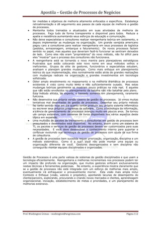 Apostila – Gestão de Processos de Negócios
        ter medidas e objetivos de melhoria altamente enfocados e específicos. Estabeleça
        retroalimentação e dê seguimento aos passos de cada equipe de melhoria e gestão
        de processos.
    •   Mantenha todos treinados e atualizados em suas atividades de melhoria de
        processos. Faça tudo de forma transparente e disponível para todos. Reduza a
        apatia e resistência aumentando seus esforços de educação e comunicação.
    •   Não deixe especialistas e consultores realizar reengenharia teórica em isolamento, e
        depois implementar as mudanças na organização. Um grande varejista americano
        pagou caro a consultores para realizar reengenharia em seus processos de logística
        (pedidos, armazenagem, embarque e faturamento). Os novos processos faziam
        sentido no papel, mas aqueles que deveriam fazê-lo funcionar se sentiram deixados
        de lado. Como eles não eram “proprietários” do novo método, não foi difícil para
        eles “mostrar” que o processo dos consultores não funcionava.
    •   A reengenharia está se tornando o novo mantra para planejadores estratégicos
        frustrados que estão colocando este novo nome em seus métodos velhos e
        ineficientes. Grupos de elite de gestores, funcionários e especialistas estudam,
        analisam e planejam grandes mudanças. Como mais enfoque em planejamento
        teórico do que implementação, eles normalmente estão atrás de grandes realizações
        com mudanças radicais na organização e grandes investimentos em tecnologia
        sofisticada.
    •   Obter amplo envolvimento no mapeamento e na melhoria dramática de processos
        existentes é visto como muito lento e não suficientemente ousado. Mas estas
        mudanças teóricas geralmente se mostram pouco práticas na vida real. E aqueles
        que não estão envolvidos no planejamento da batalha não irão batalhar pelo plano.
        Este método elitista, de experts, e baseado somente em planejamento, raramente
        funciona.
    •   Não desenvolva sua própria versão caseira de gestão de processos. Já vimos muitas
        tentativas mal desenhadas de gestão de processos. Desenhar seu próprio método
        faz tanto sentido hoje em dia quanto tentar produzir seu próprio sistema informático
        ou escrever seus próprios programas de software. Como a tecnologia da informação,
        a ciência de gerenciamento de processos avançou muito em poucos anos. Se tornou
        um campo extensivo, com centenas de livros disponíveis nos vários aspectos deste
        tópico em expansão.
    •   Uma multidão de pacotes de treinamento e consultorias em gestão de processos bem
        pesquisados e desenhados está disponível. No entanto, assim como um sistema de
        TI, os pacotes e serviços de gestão de processos devem ser customizados para suas
        necessidades. E você deve desenvolver o conhecimento interno para suportar e
        continuar evoluindo sua tecnologia de gestão de processos com ajuda da sua firma
        de consultoria.
    •   A gestão de processos bem sucedida requer priorização, organização, disciplina e um
        método sistemático. Como é a sua? Você não pode montar uma equipe ou
        organização diferente de você. Gestores desorganizados e sem disciplina não
        conseguirão montar equipes disciplinadas e organizadas.



Gestão de Processos é uma parte valiosa de sistemas de gestão disciplinados e que usam a
tecnologia eficientemente. Reengenharia e melhorias incrementais nos processos podem ter
um impacto tão profundo na organização, que muitos gestores enfocam exclusivamente
nestas técnicas e ferramentas poderosas. No entanto, a experiência mostra claramente que
se a gestão de processos não está integrada com um esforço de melhorias mais amplo,
eventualmente irá enfraquecer e provavelmente morrer. Esta visão mais ampla inclui
Contexto e Enfoque (visão, valores e propósito), apontando lacunas de desempenho do
cliente/parceiro, explorando, procurando e criando novos mercados e clientes, aprendizagem
organizacional, inovação, estabelecimento de metas e prioridades, e um planejamento de
melhorias extensivo.




Prof. Washington Grimas – washington@wsgrimas.com                                 Página 112
 