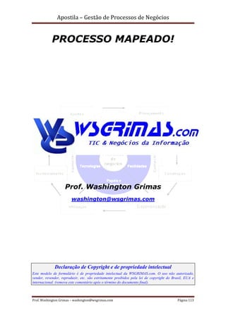 Apostila – Gestão de Processos de Negócios


            PROCESSO MAPEADO!




                    Prof. Washington Grimas
                        washington@wsgrimas.com




             Declaração de Copyright e de propriedade intelectual
Este modelo de formulário é de propriedade intelectual da WSGRIMAS.com. O uso não autorizado,
vender, revender, reproduzir, etc. são estritamente proibidos pela lei de copyright do Brasil, EUA e
internacional. (remova este comentário após o término do documento final).



Prof. Washington Grimas – washington@wsgrimas.com                                        Página 113
 