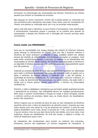 Apostila – Gestão de Processos de Negócios
fornecedor na interpretação das necessidades dos Clientes. Entenda-se por Cliente
aqueles que utilizam os resultados do processo.

Não esqueça um ponto importante. Cliente não é aquela pessoa ou instituição que
nós escolhemos para representar este papel. Muito antes, para ser considerada um
Cliente, uma pessoa ou instituição deve, por si só, se enxergar nesta posição.

Agora você está apto a identificar os seus Cliente e fornecedores. Esta identificação
é extremamente importante porque o processo só se justifica para atender às
necessidades e desejos dos Clientes com a utilização dos insumos providos pelos
fornecedores.




Como medir um PROCESSO?

Será que as necessidades dos nossos Clientes são sempre as mesmas? Estamos
sendo eficazes no atendimento do Cliente? Será que não é possível melhorar a
eficiência do nosso processo? A resposta a estas questões podem ser obtidas
através da medição de determinadas características vinculadas ao processo. Você
pode medir características ligadas à execução do trabalho ou ao atendimento das
necessidades do Cliente. Neste sentido, as primeiras estão associadas à eficiência e
as segundas à eficácia. Lembre-se: não podemos gerenciar adequadamente aquilo
que não medimos.

Voltando ao exemplo da dona de casa, que características poderiam ser detectadas
para medir a eficiência do processo? Ela pode, por exemplo, medir os gastos com a
água, o consumo de energia elétrica, o dispêndio com o gás de cozinha, a
quantidade de alimentos perdidos etc. Por outro lado, para mensurar a eficácia, ou
seja, o grau de atendimento às necessidades dos seus Clientes, ela pode medir o
tempo que o Cliente precisa esperar pela comida, o número de reclamações
recebidas etc.

Portanto, a idéia é estabelecer indicadores que permitam avaliar quantitativamente
o desempenho do processo. Tais indicadores devem ser medidos periodicamente.
Além disso, é sempre recomendável a fixação de metas a serem atingidas visando
a melhoria contínua do processo. Neste caso, as metas devem ser desafiadoras,
porém não impossíveis.

Vamos imaginar que no exemplo da dona de casa um dos indicadores de eficiência
escolhido tenha sido o índice de desperdício do alimento pronto. Supondo que esse
índice aponte para uma perda de 4 kg de alimentos por semana, a dona de casa
poderia estabelecer como meta, atingir no período de 1 mês, uma perda de apenas
2 kg por semana. Uma vez que esta marca tenha sido obtida, uma nova meta, mais
audaciosa, deverá ser estabelecida. No final das contas, o objetivo é atingir um
índice de desperdício igual a zero.

Os indicadores são fundamentais para auxiliar na melhoria dos processos.
Entretanto, procure não estabelecer um número exagerado de indicadores. O


Prof. Washington Grimas – washington@wsgrimas.com                            Página 12
 