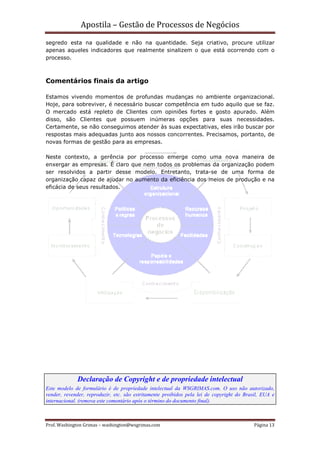 Apostila – Gestão de Processos de Negócios
segredo esta na qualidade e não na quantidade. Seja criativo, procure utilizar
apenas aqueles indicadores que realmente sinalizem o que está ocorrendo com o
processo.



Comentários finais da artigo

Estamos vivendo momentos de profundas mudanças no ambiente organizacional.
Hoje, para sobreviver, é necessário buscar competência em tudo aquilo que se faz.
O mercado está repleto de Clientes com opiniões fortes e gosto apurado. Além
disso, são Clientes que possuem inúmeras opções para suas necessidades.
Certamente, se não conseguimos atender às suas expectativas, eles irão buscar por
respostas mais adequadas junto aos nossos concorrentes. Precisamos, portanto, de
novas formas de gestão para as empresas.

Neste contexto, a gerência por processo emerge como uma nova maneira de
enxergar as empresas. É claro que nem todos os problemas da organização podem
ser resolvidos a partir desse modelo. Entretanto, trata-se de uma forma de
organização capaz de ajudar no aumento da eficiência dos meios de produção e na
eficácia de seus resultados.




             Declaração de Copyright e de propriedade intelectual
Este modelo de formulário é de propriedade intelectual da WSGRIMAS.com. O uso não autorizado,
vender, revender, reproduzir, etc. são estritamente proibidos pela lei de copyright do Brasil, EUA e
internacional. (remova este comentário após o término do documento final).



Prof. Washington Grimas – washington@wsgrimas.com                                          Página 13
 