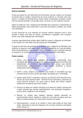Apostila – Gestão de Processos de Negócios
Outros exemplos

A área de projeto de uma fabricante de ferramentas manuais realizou um processo
de estudo para a criação e lançamento de novos produtos no mercado; para isto,
utilizou o método de Brainstorming. Muitas idéias interessantes surgiram, porém
não era possível perceber uma direção clara, um tema, ou uma visão de conjunto.

Optou-se então por usar o Diagrama de Afinidade para organizar e compreender as
idéias apresentadas, para então definir uma linha de produtos completa, que reflita
uma identidade.

A área comercial de uma empresa de serviços realizou pesquisa junto a seus
clientes e obteve uma lista de críticas, comentários e sugestões, sem conseguir
formar uma visão integrada das informações.

A equipe responsável pela análise optou então por aplicar o Diagrama de Afinidade,
o que resultou em uma visão clara dos grupos de necessidades.

O grupo de uma área de produção de protótipos usou o diagrama de Afinidade para
ajudá-los a organizar suas idéias sobre melhorias necessárias em suas atividades,
antes de apresentá-las a seu gerente. Como resultado, o grupo conseguiu alcançar
o consenso e um entendimento sobre os pontos chaves a serem abordados.

Passo-a-passo

    1. Formar uma equipe para trabalhar no problema. Usualmente, bons
       resultados são obtidos com grupos de quatro a oito pessoas que tenham boa
       compreensão do problema, que trabalhem bem juntas, que tenham
       conhecimentos complementares, e que tenham tendência a pensar
       criativamente sobre problemas.

    2. Definir o tema, objetivo ou problema a ser tratado. É importante que seja
       colocado de forma clara, porém não rígida. Dê espaço para criatividade.

    3. Coletar dados sobre o problema; use para isto técnicas como Brainstorming,
       Técnica de Grupo Nominal (NGT - Nominal Group Technique), pesquisas ou
       outras técnicas similares. Em casos onde os dados são verbais, registre
       exatamente as palavras que foram usadas.

    4. Escrever os dados em cartões individuais (um dado por cartão); garanta que
       o dado colocado faça sentido individualmente. Use sentenças completas e
       termos claros, objetivos e não ambíguos.

    5. Misturar os cartões para desfazer qualquer padrão associado ao
       posicionamento prévio; espalhe-os então em uma área de espera para que
       todos os cartões possam ser vistos pelos membros da equipe.

    6. Silenciosamente, o grupo lê os cartões e move cada cartão da área onde
       estão, colocando-os próximos daqueles com os quais percebe-se afinidades
       (veja a Figura 3).

Prof. Washington Grimas – washington@wsgrimas.com                          Página 17
 