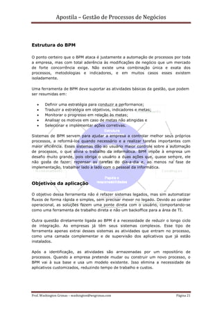 Apostila – Gestão de Processos de Negócios



Estrutura do BPM

O ponto certeiro que o BPM ataca é justamente a automação de processos por toda
a empresa, mas com total aderência às modificações de negócio que um mercado
de forte concorrência exige. Não existe uma combinação única e exata dos
processos, metodologias e indicadores, e em muitos casos esses existem
isoladamente.

Uma ferramenta de BPM deve suportar as atividades básicas da gestão, que podem
ser resumidas em:

   •    Definir uma estratégia para conduzir a performance;
   •    Traduzir a estratégia em objetivos, indicadores e metas;
   •    Monitorar o progresso em relação às metas;
   •    Analisar os motivos em caso de metas não atingidas e
   •    Selecionar e implementar ações corretivas.

Sistemas de BPM servem para ajudar a empresa a controlar melhor seus próprios
processos, a reformá-los quando necessário e a realizar tarefas importantes com
maior eficiência. Esses sistemas dão ao usuário maior controle sobre a automação
de processos, o que alivia o trabalho da informática. BPM impõe à empresa um
desafio muito grande, pois obriga o usuário a duas ações que, quase sempre, ele
não gosta de fazer: repensar as tarefas do dia-a-dia e, ao menos na fase de
implementação, trabalhar lado a lado com o pessoal da informática.



Objetivos da aplicação

O objetivo dessa ferramenta não é refazer sistemas legados, mas sim automatizar
fluxos de forma rápida e simples, sem precisar mexer no legado. Devido ao caráter
operacional, as soluções fazem uma ponte direta com o usuário, comportando-se
como uma ferramenta de trabalho direta e não um backoffice para a área de TI.

Outra questão diretamente ligada ao BPM é a necessidade de reduzir o longo ciclo
de integração. As empresas já têm seus sistemas complexos. Esse tipo de
ferramenta apenas extrai desses sistemas as atividades que entram no processo,
como uma camada complementar e de supervisão dos aplicativos que já estão
instalados.

Após a identificação, as atividades são armazenadas por um repositório de
processos. Quando a empresa pretende mudar ou construir um novo processo, o
BPM vai à sua base e usa um modelo existente. Isso elimina a necessidade de
aplicativos customizados, reduzindo tempo de trabalho e custos.




Prof. Washington Grimas – washington@wsgrimas.com                        Página 21
 