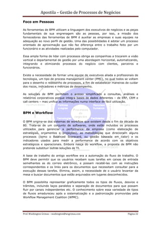 Apostila – Gestão de Processos de Negócios

Foco em Pessoas

As ferramentas de BPM utilizam a linguagem dos executivos de negócios e as peças
fundamentais de sua engrenagem são as pessoas, por isso, a missão dos
fornecedores das ferramentas de BPM é auxiliar as empresas e suas equipes na
adequação ao novo perfil de gestão. Uma das possibilidades é adotar um processo
orientado de aproximação que não faz diferença entre o trabalho feito por um
funcionário e as atividades realizadas pelo computador.

Essa ampla forma de lidar com processos obriga as companhias a trocarem a visão
vertical e departamental de gestão por uma abordagem horizontal, automatizando,
integrando e otimizando processos do negócio com clientes, parceiros e
funcionários.

Existe a necessidade de formar uma equipe de executivos aliada a profissionais de
tecnologia, um tipo de process management center (PMC), no qual todos se voltam
para o desenho e redesenho de processos, a fim de estabelecer maneiras de cuidar
dos riscos, indicadores e métricas de desempenho.

As soluções de BPM permitem o acesso simplificado a consultas, análises e
relatórios corporativos porque integra bases de dados diferentes – de ERP, CRM e
call centers – mas unifica as informações numa interface de fácil utilização.



BPM e Workflow

O BPM origina-se dos sistemas de workflow que existem desde o fim da década de
80. Trata-se de um conjunto de softwares, onde estão incluídos os processos
utilizados para gerenciar a performance da empresa (como elaboração de
estratégias, orçamentos e projeções), as metodologias que direcionam alguns
processos (como o Balanced Scorecard, ou gestão baseada em valor) e os
indicadores usados para medir a performance de acordo com os objetivos
estratégicos e operacionais. Embora nasça do workflow, a proposta de BPM não
pretende substituir outras soluções de TI.

A base de trabalho do antigo workflow era a automação do fluxo de trabalho. O
BPM deve permitir que os usuários recebam suas tarefas em caixas de entrada
semelhantes as do correio eletrônico, e possam recebê-las com as instruções
correspondentes e os links para os documentos que necessitam consultar para a
execução dessas tarefas. Elimina, assim, a necessidade de o usuário levantar da
mesa e buscar documentos que estão arquivados em lugares desconhecidos.

O BPM possibilita representar graficamente todos os tipos de fluxos, desvios e
trâmites, incluindo laços paralelos e separação de documentos para que possam
fluir por canais independentes etc. O conhecimento sobre essa variedade de tipos
de fluxos amadureceu após a sistematização e a padronização promovidas pela
Workflow Management Coalition (WfMC).




Prof. Washington Grimas – washington@wsgrimas.com                        Página 22
 