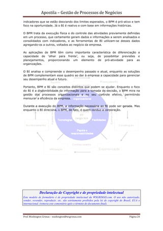 Apostila – Gestão de Processos de Negócios
indicadores que se estão desviando dos limites esperados, o BPM é pró-ativo e tem
foco na oportunidade. Já o BI é reativo e com base em informações históricas.

O BPM trata da execução física e do controle das atividades previamente definidas
em um processo, que certamente geram dados e informações a serem analisados e
consolidados com indicadores, e as ferramentas de BI utilizam-se desses dados
agregando-os a outros, voltados ao negócio da empresa.

As aplicações de BPM têm como importante característica de diferenciação a
capacidade de ‘olhar para frente’, ou seja, de possibilitar previsões e
planejamentos, proporcionando um elemento de pró-atividade para as
organizações.

O BI analisa e compreende o desempenho passado e atual, enquanto as soluções
de BPM complementam esse quadro ao dar à empresa a capacidade para gerenciar
seu desempenho atual e futuro.

Portanto, BPM e BI são conceitos distintos que podem se ajudar. Enquanto o foco
do BI é a disponibilidade da informação para a tomada de decisão, o BPM mira na
gestão dos processos organizacionais e no seu controle efetivo, permitindo
mensurar a eficiência da empresa.

Durante a execução do BPM, a informação necessária ao BI pode ser gerada. Mas
enquanto o BI direciona, o BPM, de fato, é quem conduz a corporação.




             Declaração de Copyright e de propriedade intelectual
Este modelo de formulário é de propriedade intelectual da WSGRIMAS.com. O uso não autorizado,
vender, revender, reproduzir, etc. são estritamente proibidos pela lei de copyright do Brasil, EUA e
internacional. (remova este comentário após o término do documento final).



Prof. Washington Grimas – washington@wsgrimas.com                                          Página 24
 