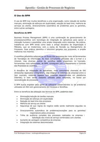 Apostila – Gestão de Processos de Negócios

O Uso do BPM

O uso do BPM traz muitos benefícios a uma organização, como redução de tarefas
manuais, eliminação de esforços em duplicidade, redução do lead time, melhoria de
serviços ao cliente, direcionamento automático de problemas para os gerentes,
entre outras vantagens.

Benefícios do BPM

Business Process Management (BPM) é uma combinação de gerenciamento de
processos/workflow com tecnologia de integração de aplicativos para apoiar a
interação humana e possibilitar uma ampla integração entre sistemas. Na prática,
trabalha-se com BPM tendo como base a antiga disciplina de Organização e
Métodos, que se modernizou com o nome de Revisão ou Reengenharia de
Processos. Essa prática identifica e soluciona gargalos nos processos, e propõe
melhorias nos mesmos.

O workflow possibilita automatizar os fluxos dos processos por meio de ferramentas
de Tecnologia de Informação. As mais comumente utilizadas são o e-mail e a
intranet, mas diversas outras de workflow estão disponíveis no mercado.
Ferramentas mais sofisticadas, de BPM, conseguem unir o Mapeamento e Controle
dos Processos ao workflow.

A disciplina de integração de aplicativos, mais comumente chamada de EAI
(Enterprise Application Integration), visa integrar os sistemas da empresa entre si
(por exemplo, sistemas legados com sistemas desenvolvidos em plataforma
Internet), e vem sendo bastante utilizada pelas empresas, na busca por
racionalização de processos.

O BPM busca englobar essa gama de softwares (desenvolvidos ou de prateleira)
utilizados em EAI com gerenciamento de rrocessos e Workflow.

Entre os benefícios da utilização das técnicas de BPM, podemos citar:

   •    Eliminação/redução de tarefas manuais
   •    Eliminação de esforços em duplicidade
   •    Redução do lead time dos processos
   •    Melhoria de serviço ao cliente
   •    Segurança de que regras do negócio estão sendo realmente seguidas na
                   prática
   •    Direcionamento automático de problemas/exceções para os gerentes/
                   responsáveis pelos processos
   •    Trilha de auditoria completa dos processos realizados na empresa
                      Satisfação dos níveis de serviço combinados com clientes
   •    Aumento da vantagem competitiva da empresa
   •    Integração de sistemas desconectados




Prof. Washington Grimas – washington@wsgrimas.com                          Página 26
 