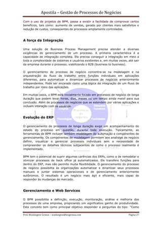 Apostila – Gestão de Processos de Negócios
Com o uso de projetos de BPM, passa a existir a facilidade de comprovar certos
benefícios, tais como: aumento de vendas, gerado por clientes mais satisfeitos e
redução de custos, conseqüentes de processos amplamente controlados.



A força da Integração

Uma solução de Business Process Management precisa atender a diversas
exigências de gerenciamento de um processo. A primeira característica é a
capacidade de integração completa. Ela precisa conseguir a integração em meio a
toda a complexidade de sistemas e usuários existentes e, em muitas vezes, até sair
da empresa durante o processo, viabilizando o B2B (business to business).

O gerenciamento de processo de negócio concentra-se na modelagem e na
orquestração do fluxo de trabalho entre funções individuais em aplicações
diferentes, para automatizar e dinamizar processos de negócios anteriormente
independentes. Pode ser encarado como uma lógica da integração de um fluxo de
trabalho por meio das aplicações.

Em muitos casos, o BPM está inicialmente focado em processos de negócio de longa
duração que podem levar horas, dias, meses ou um tempo ainda maior para sua
conclusão. Além de processos de negócios que se estendem por várias aplicações e
incluem interação com os usuários.



Evolução do ERP

O gerenciamento de processos de longa duração exige um acompanhamento do
estado do processo em questão, durante toda execução. Tipicamente, as
ferramentas de BPM incluem também modelagem de automação e componentes de
gerenciamento. Os componentes de modelagem permitem aos analistas de negócio
definir, visualizar e gerenciar processos individuais sem a necessidade de
compreender os detalhes técnicos subjacentes de como o processo realmente é
implementado.

BPM tem o potencial de suprir algumas carências dos ERPs, como a de remodelar e
otimizar processos de back office já automatizados. Ele transfere funções para
dentro do ERP, mas não permite muita flexibilidade. O gerenciamento do processo
de negócio possibilita às organizações automatizar e dinamizar seus processos
manuais e juntar sistemas operacionais e de gerenciamento anteriormente
autônomos. O resultado é um negócio mais ágil e eficiente, mais capaz de
responder às mudanças de mercado.



Gerenciamento e Web Services

O BPM possibilita a definição, execução, monitoração, análise e melhoria dos
processos de uma empresa, propiciando um significativo ganho de produtividade.
Este conceito tem como principal objetivo responder a perguntas do tipo: "Como

Prof. Washington Grimas – washington@wsgrimas.com                         Página 27
 