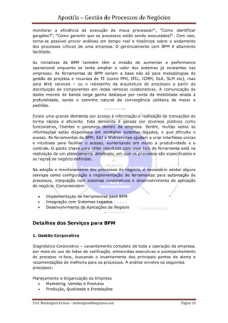 Apostila – Gestão de Processos de Negócios
monitorar a eficiência da execução de meus processos?", "Como identificar
gargalos?", "Como garantir que os processos estão sendo executados?". Com isso,
torna-se possível prover análises em tempo real e históricos sobre o andamento
dos processos críticos de uma empresa. O gerenciamento com BPM é altamente
facilitado.

As iniciativas de BPM também têm a missão de aumentar a performance
operacional enquanto se tenta ampliar o valor dos sistemas já existentes nas
empresas. As ferramentas de BPM seriam a base não só para metodologias de
gestão de projetos e recursos de TI (como PMI, ITIL, ICMM, SLA, SLM etc), mas
para Web services – ou o redesenho da arquitetura de processos a partir da
distribuição de componentes em redes remotas colaborativas. A comunicação de
dados móveis de banda larga ganha destaque por conta da mobilidade aliada à
profundidade, sendo o caminho natural da convergência utilitária de meios e
padrões.

Existe uma grande demanda por acesso à informação e realização de transações de
forma rápida e eficiente. Esta demanda é gerada por diversos públicos como
funcionários, clientes e parceiros dentro da empresa. Porém, muitas vezes as
informações estão disponíveis em múltiplos sistemas legados, o que dificulta o
acesso. As ferramentas de BPM, EAI e Webservices ajudam a criar interfaces únicas
e intuitivas para facilitar o acesso, aumentando em muito a produtividade e o
controle. O ponto chave para obter resultado com esse tipo de ferramenta está na
realização de um planejamento detalhado, em que os processos são especificados e
as regras de negócio definidas.

Na adoção e monitoramento dos processos de negócio, é necessário adotar alguns
serviços como configuração e implementação de ferramentas para automação de
processos, integração com sistemas corporativos e desenvolvimento de aplicação
de negócio. Compreendem:

   •    Implementação de Ferramentas para BPM
   •    Integração com Sistemas Legados
   •    Desenvolvimento de Aplicações de Negócio



Detalhes dos Serviços para BPM

1. Gestão Corporativa

Diagnóstico Corporativo – Levantamento completo de toda a operação da empresa,
por meio do uso de listas de verificação, entrevistas executivas e acompanhamento
do processo in-loco, buscando o levantamento dos principais pontos de alerta e
recomendações de melhoria para os processos. A análise envolve os seguintes
processos:

Planejamento e Organização da Empresa
   •   Marketing, Vendas e Produtos
   •   Produção, Qualidade e Instalações


Prof. Washington Grimas – washington@wsgrimas.com                        Página 28
 