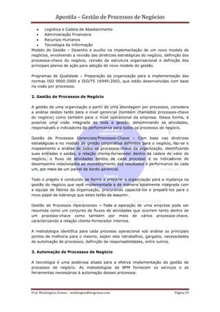 Apostila – Gestão de Processos de Negócios
   •   Logística e Cadeia de Abastecimento
   •   Administração Financeira
   •   Recursos Humanos
   •   Tecnologia da Informação
Modelo de Gestão – Desenho e auxílio na implementação de um novo modelo de
negócios, envolvendo a revisão das diretrizes estratégicas do negócio, definição dos
processos-chave do negócio, revisão da estrutura organizacional e definição dos
principais planos de ação para adoção do novo modelo de gestão.

Programas de Qualidade – Preparação da organização para a implementação das
normas ISO 9000:2000 e ISO/TS 16949:2002, que estão desenvolvidas com base
na visão por processos.

2. Gestão de Processos de Negócio

A gestão de uma organização a partir de uma abordagem por processos, considera
a análise destes tanto para o nível gerencial (também chamados processos-chave
do negócio) como também para o nível operacional da empresa. Dessa forma, é
possível uma visão integrada de toda a gestão, determinando as atividades,
responsáveis e indicadores de performance para todos os processos de negócio.

Gestão de Processos Gerenciais/Processos-Chave – Com base nas diretrizes
estratégicas e no modelo de gestão corporativa definidos para o negócio, faz-se o
mapeamento e análise de todos os processos-chave da organização, identificando
suas entradas e saídas, a relação cliente-fornecedor dentro da cadeia de valor do
negócio, o fluxo de atividades dentro de cada processo e os indicadores de
desempenho relacionados ao monitoramento dos resultados e performance de cada
um, por meio de um painel de bordo gerencial.

Todo o projeto é conduzido de forma a preparar a organização para a mudança na
gestão do negócio que será implementada e de maneira totalmente integrada com
a equipe de líderes da organização, procurando capacitá-los e prepará-los para o
novo papel de liderança que estes terão de assumir.

Gestão de Processos Operacionais – Toda a operação de uma empresa pode ser
resumida como um conjunto de fluxos de atividades que ocorrem tanto dentro de
um processo-chave como também por meio de vários processos-chave,
caracterizando a relação cliente-fornecedor internos.

A metodologia identifica para cada processo operacional sob análise os principais
pontos de melhoria para o mesmo, sejam eles retrabalhos, gargalos, necessidades
de automação de processos, definição de responsabilidades, entre outros.

3. Automação de Processos de Negócio

A tecnologia é uma poderosa aliada para a efetiva implementação da gestão de
processos de negócio. As metodologias de BPM fornecem os serviços e as
ferramentas necessárias à automação desses processos.




Prof. Washington Grimas – washington@wsgrimas.com                           Página 29
 
