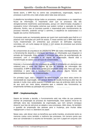 Apostila – Gestão de Processos de Negócios
Sendo assim, o BPM fica no centro das competências, organização, regras e
processos e permite uma visão ampla sobre toda essa estrutura.

A plataforma tecnológica abriga todos os processos, subprocessos e os respectivos
fluxos de informação. É importante dizer que os processos não são
obrigatoriamente totalmente automatizados, porque em determinadas situações é
necessário incluir informações externas que podem nortear a operação de modo
diferente. Porém, isso só acontece quando o responsável pelo monitoramento do
processo intervém, podendo corrigir o caminho, a seqüência do subprocesso e a
ligação aos outros interlocutores.

O processo pode ser manipulado apenas por quem tem autorização para fazê-lo e é
possível criar restrições por perfil de acesso. É nesse sentido que o BPM está sendo
muito implementado em ambientes que precisam de definições rigorosas,
concretas, em um curto espaço de tempo e com acesso de processos que precisa
ser controlado.

Os componentes da arquitetura da plataforma BPM são todos interdependentes. Há
a ferramenta de desenho e interfaces que levam as informações que chegaram à
camada de integração. Essa camada é composta pela soma da automatização de
processos, com o workflow e as regras da organização. Abaixo está a
transformação de dados e os serviços de conectividade.

Entender o funcionamento dos processos de gestão é certamente um elemento que
colabora para a visão dos clientes de que os sistemas de informação são
necessários. O BPM é ainda novo, porém já é encarado como vital. Para que isso se
estabeleça e para que o funcionamento seja efetivo, alguns fatores são
determinantes durante sua implementação.

Em primeiro lugar, está o empenho da administração, que deve estar ciente da
necessidade da organização, isso porque dentro da escala hierárquica este tipo de
decisão é muito mais aceito quando é tomada pelo topo da pirâmide, além do fato
de que será por meio desse empenho que o restante dos funcionários se
empenharão também na utilização dos processos.



BMP - Implementação

Depois de tomada a decisão, o funcionamento está nas mãos do que podemos
chamar de preparação do processo de implementação. Esse aspecto inicia-se na
definição clara das necessidades da organização, que nem sempre consegue
discernir que tipo de estrutura se adapta a seus processos. Além disso, há também
a questão da preparação das pessoas para a mudança, pois muitas delas
negligenciam o novo e o abandono do papel.

Nesse caso, vale deixar claro os benefícios que serão trazidos, envolvendo tanto os
menores custos como também a melhoria dos processos. Um terceiro ponto que
deve ser considerado é a escolha do fornecedor, que tem o papel em conjunto com



Prof. Washington Grimas – washington@wsgrimas.com                           Página 31
 