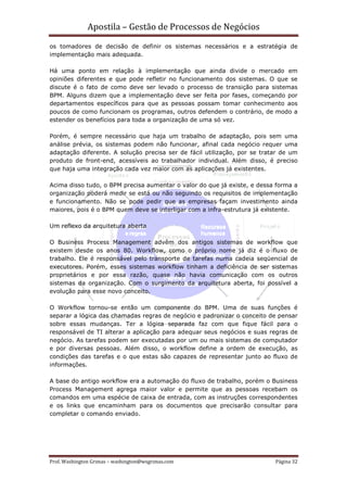 Apostila – Gestão de Processos de Negócios
os tomadores de decisão de definir os sistemas necessários e a estratégia de
implementação mais adequada.

Há uma ponto em relação à implementação que ainda divide o mercado em
opiniões diferentes e que pode refletir no funcionamento dos sistemas. O que se
discute é o fato de como deve ser levado o processo de transição para sistemas
BPM. Alguns dizem que a implementação deve ser feita por fases, começando por
departamentos específicos para que as pessoas possam tomar conhecimento aos
poucos de como funcionam os programas, outros defendem o contrário, de modo a
estender os benefícios para toda a organização de uma só vez.

Porém, é sempre necessário que haja um trabalho de adaptação, pois sem uma
análise prévia, os sistemas podem não funcionar, afinal cada negócio requer uma
adaptação diferente. A solução precisa ser de fácil utilização, por se tratar de um
produto de front-end, acessíveis ao trabalhador individual. Além disso, é preciso
que haja uma integração cada vez maior com as aplicações já existentes.

Acima disso tudo, o BPM precisa aumentar o valor do que já existe, e dessa forma a
organização poderá medir se está ou não seguindo os requisitos de implementação
e funcionamento. Não se pode pedir que as empresas façam investimento ainda
maiores, pois é o BPM quem deve se interligar com a infra-estrutura já existente.

Um reflexo da arquitetura aberta

O Business Process Management advêm dos antigos sistemas de workflow que
existem desde os anos 80. Workflow, como o próprio nome já diz é o fluxo de
trabalho. Ele é responsável pelo transporte de tarefas numa cadeia seqüencial de
executores. Porém, esses sistemas workflow tinham a deficiência de ser sistemas
proprietários e por essa razão, quase não havia comunicação com os outros
sistemas da organização. Com o surgimento da arquitetura aberta, foi possível a
evolução para esse novo conceito.

O Workflow tornou-se então um componente do BPM. Uma de suas funções é
separar a lógica das chamadas regras de negócio e padronizar o conceito de pensar
sobre essas mudanças. Ter a lógica separada faz com que fique fácil para o
responsável de TI alterar a aplicação para adequar seus negócios e suas regras de
negócio. As tarefas podem ser executadas por um ou mais sistemas de computador
e por diversas pessoas. Além disso, o workflow define a ordem de execução, as
condições das tarefas e o que estas são capazes de representar junto ao fluxo de
informações.

A base do antigo workflow era a automação do fluxo de trabalho, porém o Business
Process Management agrega maior valor e permite que as pessoas recebam os
comandos em uma espécie de caixa de entrada, com as instruções correspondentes
e os links que encaminham para os documentos que precisarão consultar para
completar o comando enviado.




Prof. Washington Grimas – washington@wsgrimas.com                          Página 32
 