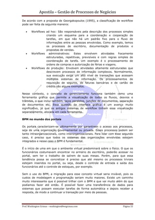 Apostila – Gestão de Processos de Negócios
De acordo com a proposta de Georgakopoulos (1995), a classificação de workflow
pode ser feita da seguinte maneira:

   •    Workflows ad hoc: São responsáveis pela descrição dos processos simples
                  criando um esquema para a coordenação e cooperação de
                  tarefas, em que não há um padrão fixo para o fluxo de
                  informações entre as pessoas envolvidas. Como exemplo, temos
                  os processos de escritório, documentação de produtos e
                  propostas de vendas.
   •    Workflows administrativos: Estes envolvem atividades fracamente
                  estruturadas, repetitivas, previsíveis e com regras simples de
                  coordenação de tarefa. Um exemplo é o processamento de
                  ordens de compras e autorização de férias e viagens.
   •    Workflows de produção: Envolvem atividades altamente estruturadas que
                  descrevem processos de informação complexos. Normalmente,
                  sua execução exige um alto nível de transações que acessam
                  múltiplos sistemas de informação. Os processamentos de
                  requisição de seguros, de faturas bancárias e de cartão de
                  crédito são alguns exemplos.

Nesse contexto, o conceito de gerenciamento funciona também como uma
ferramenta gráfica que permite a visualização de todos os fluxos, desvios e
trâmites, o que inclui também, laços paralelos, junções de documentos, separação
de documentos etc. Essa questão da interface gráfica é um avanço muito
significativo, já que os antigos sistemas de workflow tinham essa visualização
separadamente, alocada em cada ferramenta.

BPM no mundo dos portais

Os portais caracterizam-se ultimamente por garantirem o acesso aos processos,
seja de uma organização governamental ou privada. Esses processos podem ser
tanto intraorganizacionais, como interorganizacionais. Para lidar com esse segundo
caso, é preciso que todos os sistemas das organizações envolvidas estejam
integrados e nesse caso o BPM é fundamental.

É o início de uma em que o ambiente virtual predominará sobre o físico. O que os
funcionários costumavam encontrar no armário do escritório, poderão acessar no
portal, sem ter o trabalho de saírem de suas mesas. Porém, para que essa
tendência possa se concretizar é preciso que até mesmo os processos triviais
estejam inseridos no portal, ou seja, desde o controle de entrada e saída dos
funcionários até o controle de estoques, por exemplo.

Sem o uso do BPM, a migração para esse conceito virtual seria inviável, pois os
custos de modelagem e programação seriam muito maiores. Existe um caminho
muito interessante que é possível trilhar com o BPM e que vai muito além do que
podíamos fazer até então. É possível fazer uma transferência de dados para
sistemas que possam executar tarefas de forma automática e depois receber a
resposta, de modo a continuar a transação por meio de pessoas.




Prof. Washington Grimas – washington@wsgrimas.com                         Página 33
 