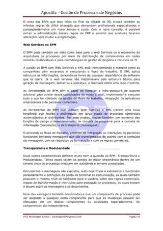 Apostila – Gestão de Processos de Negócios
O onda dos ERPs que teve início no final da década de 90, trouxe também as
infinitas regras de difícil alteração que demandam profissionais especializados e
conseqüentemente um maior tempo e custo. Com o novo conceito, é possível
extrair a administração dessas regras do ERP e permitir aos analistas fazerem
alterações sem mudar a programação.

Web Services no BPM

O BPM pode também ser visto como base para o Web Services ou o redesenho da
arquitetura de processos por meio da distribuição de componentes em redes
remotas colaborativas e para metodologias de gestão de projetos e recursos de TI.

A junção do BPM com Web Services e XML está transformando a maneira como as
companhias vêm encarando e executando o fluxo de trabalho. O XML aplica
estrutura às informações, deixando-as livres de qualquer dependência do software
que lá opera. Já o web services são responsáveis pela estrutura básica para
geração de mensagem, aplicativo a aplicativo, e chamada sobre uma rede irrestrita.

As ferramentas de BPM têm o papel de fornecer a infra-estrutura de suporte
adicional para atrelar essas capacidades de modo a criar, implementar e executar
tudo o que for coletado na gestão do fluxo de trabalho, integração de aplicativos
empresariais e de parceiros comerciais.

As ferramentas de BPM que utilizam Web Services e XML trazem uma nova
tendência que facilita a proliferação em larga escala de processos comerciais
automatizados e distribuídos. Por esse motivo, houve também um aumento das
funções de design e desenvolvimento de camada de programa para a camada de
informação (documento) e de transporte (mensagens).

O processo de fluxo de trabalho, cenários de integração ou interações de parceiros
funcionam enviando mensagens que são transformadas de acordo com o conteúdo
da mensagem, com os requisitos de formatação e com as regras comerciais.

Transparência e Modularidade

Duas outras características definem muito bem a questão do BPM: Transparência e
Modularidade. Talvez esses sejam os pontos de maior importância dentro de um
cenário onde os processos precisam ser auditáveis e sempre consultados.

Documentos e mensagens são expostos, auto-descritivos e extensivos e funcionam
paralelamente a definições do ponto de terminal de comunicação, as quais também
possuem o mesmo nível de facilidade para o usuário. Além das regras comerciais,
mapas de transformação e instruções para execução de processos, os quais trocam
e atuam sobre as mensagens e os documentos.

Uma das vantagens também encontradas é que um componente de processo pode
ser acoplado a qualquer outro componente para que as mudanças possam ser
efetuadas em um desses componentes ou atividades separadamente. Os
componentes são independentes.


Prof. Washington Grimas – washington@wsgrimas.com                         Página 34
 