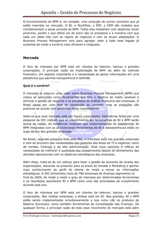 Apostila – Gestão de Processos de Negócios
O funcionamento do BPM é, na verdade, uma evolução de outros conceitos que já
estão inseridos no mercado. O BI, o Workflow, o ERP, o CRM são modelos que
complementam o atual conceito de BPM. Todos eles trabalham com objetivos muito
próximos, porém o que difere um do outro são os processos e a maneira com que
cada um deles lida com as regras de negócios e com as atuais adaptações. O
Business Process Management veio para agregar valor a todo esse legado já
existente de modo a torná-lo mais eficiente e integrado.



Mercado

O foco de interesse por BPM está em clientes de telecom, bancos e grandes
corporações. A principal razão da implantação de BPM vai além do controle
financeiro. Um aspecto importante é a necessidade de apoiar informações em uma
plataforma que permita transparência e controle.

Qual é o cenário?

O mercado já adquiriu uma visão sobre Business Process Management (BPM) que
coloca as aplicações como ferramentas que tem o objetivo de medir, analisar e
otimizar a gestão de negócios e os processos de análise financeira das empresas. O
Brasil passa por uma fase de introdução do conceito, mas as projeções são
positivas de acordo com pesquisas feitas recentemente.

Sabe-se que esse mercado está em franco crescimento. Estimativas feitas por uma
pesquisa da IDC indicam que os investimentos em ferramentas de BI e BPM serão
acima da média. As tendências mostram que implementações de plataformas de
BPM integradas com as já tradicionais ferramentas de BI e datawarehouse estão no
auge dentro das grandes empresas.

No Brasil, segundo pesquisa feita pela IDC, o interesse está nas grandes empresas
e vem ao encontro das necessidades dos gestores das áreas de TI e negócios, como
de vendas, finanças e da alta administração. Esse novo caminho é reflexo da
necessidade de melhorar a qualidade dos investimentos depois do alinhamento das
decisões operacionais com os objetivos estratégicos das empresas.

Além disso, trata-se de um esforço para fazer a gestão do aumento da receita das
organizações, alocando os produtos para as áreas de Vendas e Marketing e ganhar
mais conhecimento do perfil do cliente de modo a tornar as informações
estratégicas. A IDC entrevistou mais de 780 empresas de diversos segmentos no
final de 2004, de modo a medir o grau de interesse por determinadas ferramentas
e os resultados apontaram BI e BPM como uma das prioridades de investimento
durante este ano.

O foco de interesse por BPM está em clientes de telecom, bancos e grandes
corporações. Nas médias empresas, a ênfase está em BI. Nas grandes, BI e BPM
estão sendo implementados simultaneamente e isso inclui não só produtos de
Balance Scorecard, como também ferramentas de Consolidação das Finanças. De
qualquer forma, a principal razão de todo esse movimento do mercado está além

Prof. Washington Grimas – washington@wsgrimas.com                         Página 35
 