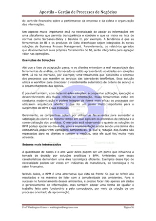Apostila – Gestão de Processos de Negócios
do controle financeiro sobre a performance da empresa e da coleta e organização
das informações.

Um aspecto muito importante está na necessidade de apoiar as informações em
uma plataforma que permita transparência e controle e que se insira na lista de
normas como Sarbanes-Oxley e Basiléia II, por exemplo. A tendência é que as
ferramentas de BI e os produtos de Data Warehouse sejam integrados às novas
soluções de Business Process Management. Paralelamente, os relatórios gerados
que desenvolveram suas próprias ferramentas de BI, serão integrados para agregar
valor nas operações.

Exemplos de Soluções

Até que a fase de adaptação passe, e os clientes entendam a real necessidade das
ferramentas de análise, os fornecedores estão apresentando novidades em soluções
BPM. Já há no mercado, por exemplo, uma ferramenta que possibilita o controle
dos processos que mantêm os serviços das operadoras telefônicas. Essa solução
utiliza o workflow para direcionar o recebimento automático de ordens de serviço e
o encaminhamento das rotinas.

É possível também, com determinadas soluções, acompanhar aplicação, execução e
desenvolvimento dos fluxos críticos de informação. Essas ferramentas estão em
constante modernização e podem integrar de forma mais eficaz os processos por
utilizarem arquitetura aberta, o que foi um passo muito importante para o
surgimento do BPM e sua evolução.

Geralmente, as companhias optam por utilizar as ferramentas para aumentar a
satisfação do cliente ao mesmo tempo em que agilizam os processos de retirada e a
comercialização dos produtos. O mercado está observando o quanto as soluções de
BPM podem ajudar no dia-a-dia, pois a implementação acaba sendo uma forma das
companhias adquirirem vantagens competitivas, já que a redução dos custos são
repassadas para os clientes e tornam o negócio, seja ele qual for, muito mais
atraente.

Setores mais interessados

A quantidade de dados e o alto valor deles podem ser um ponto que influencia a
tomada de decisão por soluções analíticas e BPM. Ambientes com essas
características demandam uma área tecnológica eficiente. Exemplos desse tipo de
necessidade podem ser vistos em indústrias de manufatura, de tecnologia e no
setor financeiro.

Nesses casos, o BPM é uma alternativa que está na frente no que se refere aos
resultados e na maneira de lidar com a complexidade dos ambientes. Para o
sucesso no funcionamento desses ambientes, é preciso focar não apenas em dados
e gerenciamento de informações, mas também adotar uma forma de igualar o
trabalho feito pelo funcionário e pelo computador, por meio da criação de um
processo orientado de aproximação.




Prof. Washington Grimas – washington@wsgrimas.com                         Página 36
 