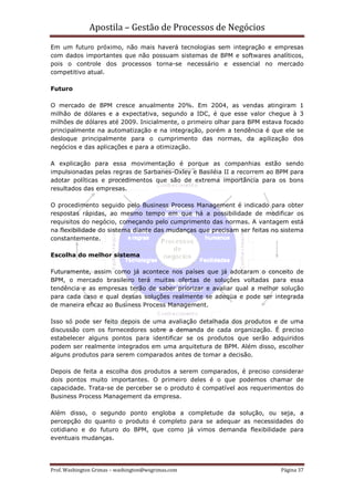 Apostila – Gestão de Processos de Negócios
Em um futuro próximo, não mais haverá tecnologias sem integração e empresas
com dados importantes que não possuam sistemas de BPM e softwares analíticos,
pois o controle dos processos torna-se necessário e essencial no mercado
competitivo atual.

Futuro

O mercado de BPM cresce anualmente 20%. Em 2004, as vendas atingiram 1
milhão de dólares e a expectativa, segundo a IDC, é que esse valor chegue à 3
milhões de dólares até 2009. Inicialmente, o primeiro olhar para BPM estava focado
principalmente na automatização e na integração, porém a tendência é que ele se
desloque principalmente para o cumprimento das normas, da agilização dos
negócios e das aplicações e para a otimização.

A explicação para essa movimentação é porque as companhias estão sendo
impulsionadas pelas regras de Sarbanes-Oxley e Basiléia II a recorrem ao BPM para
adotar políticas e procedimentos que são de extrema importância para os bons
resultados das empresas.

O procedimento seguido pelo Business Process Management é indicado para obter
respostas rápidas, ao mesmo tempo em que há a possibilidade de modificar os
requisitos do negócio, começando pelo cumprimento das normas. A vantagem está
na flexibilidade do sistema diante das mudanças que precisam ser feitas no sistema
constantemente.

Escolha do melhor sistema

Futuramente, assim como já acontece nos países que já adotaram o conceito de
BPM, o mercado brasileiro terá muitas ofertas de soluções voltadas para essa
tendência e as empresas terão de saber priorizar e avaliar qual a melhor solução
para cada caso e qual dessas soluções realmente se adeqüa e pode ser integrada
de maneira eficaz ao Business Process Management.

Isso só pode ser feito depois de uma avaliação detalhada dos produtos e de uma
discussão com os fornecedores sobre a demanda de cada organização. É preciso
estabelecer alguns pontos para identificar se os produtos que serão adquiridos
podem ser realmente integrados em uma arquitetura de BPM. Além disso, escolher
alguns produtos para serem comparados antes de tomar a decisão.

Depois de feita a escolha dos produtos a serem comparados, é preciso considerar
dois pontos muito importantes. O primeiro deles é o que podemos chamar de
capacidade. Trata-se de perceber se o produto é compatível aos requerimentos do
Business Process Management da empresa.

Além disso, o segundo ponto engloba a completude da solução, ou seja, a
percepção do quanto o produto é completo para se adequar as necessidades do
cotidiano e do futuro do BPM, que como já vimos demanda flexibilidade para
eventuais mudanças.




Prof. Washington Grimas – washington@wsgrimas.com                         Página 37
 