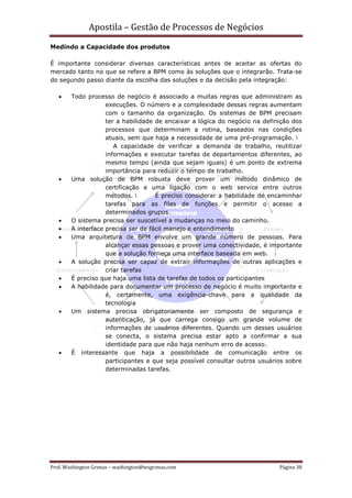 Apostila – Gestão de Processos de Negócios
Medindo a Capacidade dos produtos

É importante considerar diversas características antes de aceitar as ofertas do
mercado tanto no que se refere a BPM como às soluções que o integrarão. Trata-se
do segundo passo diante da escolha das soluções e da decisão pela integração:

   •    Todo processo de negócio é associado a muitas regras que administram as
                    execuções. O número e a complexidade dessas regras aumentam
                    com o tamanho da organização. Os sistemas de BPM precisam
                    ter a habilidade de encaixar a lógica do negócio na definição dos
                    processos que determinam a rotina, baseados nas condições
                    atuais, sem que haja a necessidade de uma pré-programação.
                       A capacidade de verificar a demanda de trabalho, reutilizar
                    informações e executar tarefas de departamentos diferentes, ao
                    mesmo tempo (ainda que sejam iguais) é um ponto de extrema
                    importância para reduzir o tempo de trabalho.
   •    Uma solução de BPM robusta deve prover um método dinâmico de
                    certificação e uma ligação com o web service entre outros
                    métodos.         É preciso considerar a habilidade de encaminhar
                    tarefas para as filas de funções e permitir o acesso a
                    determinados grupos.
   •    O sistema precisa ser suscetível a mudanças no meio do caminho.
   •    A interface precisa ser de fácil manejo e entendimento
   •    Uma arquitetura de BPM envolve um grande número de pessoas. Para
                    alcançar essas pessoas e prover uma conectividade, é importante
                    que a solução forneça uma interface baseada em web.
   •    A solução precisa ser capaz de extrair informações de outras aplicações e
                    criar tarefas
   •    É preciso que haja uma lista de tarefas de todos os participantes
   •    A habilidade para documentar um processo de negócio é muito importante e
                    é, certamente, uma exigência-chave para a qualidade da
                    tecnologia
   •    Um sistema precisa obrigatoriamente ser composto de segurança e
                    autenticação, já que carrega consigo um grande volume de
                    informações de usuários diferentes. Quando um desses usuários
                    se conecta, o sistema precisa estar apto a confirmar a sua
                    identidade para que não haja nenhum erro de acesso.
   •    É interessante que haja a possibilidade de comunicação entre os
                    participantes e que seja possível consultar outros usuários sobre
                    determinadas tarefas.




Prof. Washington Grimas – washington@wsgrimas.com                            Página 38
 