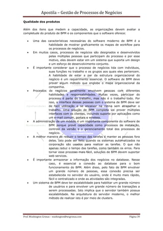 Apostila – Gestão de Processos de Negócios
Qualidade dos produtos

Além dos itens que medem a capacidade, as organizações devem avaliar a
completude do produto de BPM e os componentes que o software oferece:

   •    Uma das características necessárias do software moderno de BPM é a
                   habilidade de mostrar graficamente os mapas de workflow para
                   os processos de negócios.
   •    Em muitos casos, processos de negócios são designados e desenvolvidos
                   pelas múltiplas pessoas que participam do processo e por esse
                   motivo, eles devem estar em um sistema que suporta um design
                   e um esforço de desenvolvimento conjunto.
   •    É importante considerar que o processo de negócios lida com indivíduos,
                   suas funções no trabalho e os grupos aos quais eles pertencem.
                   A habilidade de estar a par da estrutura organizacional do
                   negócio é um requerimento essencial. O software de BPM deve
                   prover algum método que englobe o mapa organizacional da
                   companhia.
   •    Processos de negócios geralmente envolvem pessoas com diferentes
                   habilidades e responsabilidades. Muitas vezes, participar do
                   processo é parte do trabalho, mas não é o trabalho todo. Por
                   isso, a interface dessas pessoas com o sistema de BPM deve ser
                   de fácil utilização e se encaixar na rotina sem atrapalhar o
                   trabalho. Uma solução de BPM completa vai prover múltiplas
                   interfaces com os clientes, incluindo suporte por aplicações como
                   um e-mail comum, portais e wireless.
   •    A administração de um módulo é um importante componente do software de
                   BPM porque provê capacidade como processos de instalação,
                   controle da versão e o gerenciamento total dos processos de
                   negócio.
   •    A melhor maneira de reduzir o tempo das tarefas é manter as pessoas fora
                   delas. Isto pode ser feito quando os sistemas automatizados na
                   corporação são usados para realizar as tarefas. O que não
                   apenas reduz o tempo das tarefas, como também os erros. Para
                   tornar esse processo mais fácil, soluções de BPM devem suportar
                   web services.
   •    É importante armazenar a informação dos negócios no database. Nesse
                   caso, é essencial a conexão ao database para o bom
                   funcionamento do BPM. Além disso, pelo fato de BPM envolver
                   um grande número de pessoas, essa conexão precisa ser
                   estabelecida no servidor do usuário, onde é muito mais rápido,
                   fácil e centralizado e onde as atividades são integradas.
   •    Um sistema de BPM deve ter escalabilidade para habilitar um grande número
                   de usuários e para envolver um grande número de transações a
                   serem processadas. Isto implica que o servidor também possua
                   escalabilidade. Na arquitetura do servidor moderno, o melhor
                   método de realizar isto é por meio de clusters.




Prof. Washington Grimas – washington@wsgrimas.com                           Página 39
 