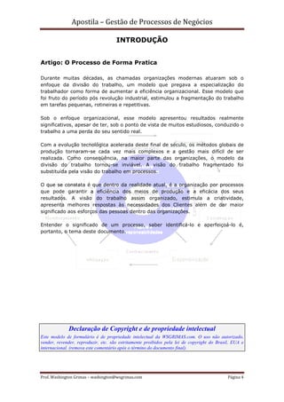 Apostila – Gestão de Processos de Negócios

                                     INTRODUÇÃO


Artigo: O Processo de Forma Pratica

Durante muitas décadas, as chamadas organizações modernas atuaram sob o
enfoque da divisão do trabalho, um modelo que pregava a especialização do
trabalhador como forma de aumentar a eficiência organizacional. Esse modelo que
foi fruto do período pós revolução industrial, estimulou a fragmentação do trabalho
em tarefas pequenas, rotineiras e repetitivas.

Sob o enfoque organizacional, esse modelo apresentou resultados realmente
significativos, apesar de ter, sob o ponto de vista de muitos estudiosos, conduzido o
trabalho a uma perda do seu sentido real.

Com a evolução tecnológica acelerada deste final de século, os métodos globais de
produção tornaram-se cada vez mais complexos e a gestão mais difícil de ser
realizada. Como conseqüência, na maior parte das organizações, o modelo da
divisão do trabalho tornou-se inviável. A visão do trabalho fragmentado foi
substituída pela visão do trabalho em processos.

O que se constata é que dentro da realidade atual, é a organização por processos
que pode garantir a eficiência dos meios de produção e a eficácia dos seus
resultados. A visão do trabalho assim organizado, estimula a criatividade,
apresenta melhores respostas às necessidades dos Clientes além de dar maior
significado aos esforços das pessoas dentro das organizações.

Entender o significado de um processo, saber identificá-lo e aperfeiçoá-lo é,
portanto, o tema deste documento.




             Declaração de Copyright e de propriedade intelectual
Este modelo de formulário é de propriedade intelectual da WSGRIMAS.com. O uso não autorizado,
vender, revender, reproduzir, etc. são estritamente proibidos pela lei de copyright do Brasil, EUA e
internacional. (remova este comentário após o término do documento final).




Prof. Washington Grimas – washington@wsgrimas.com                                           Página 4
 