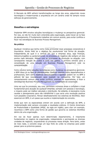 Apostila – Gestão de Processos de Negócios
O Mercado de BPM sofrerá transformações ao longo dos anos, adquirindo novas
tecnologias e modernizando a arquitetura em um cenário onde há sempre novos
esforços de gerenciamento.




Desafios e estratégias

Implantar BPM envolve soluções tecnológicas e mudança na perspectiva gerencial.
Por isso, se não for muito bem entendida pela organização, pode travar já na fase
de planejamento. É fundamento trabalhar em comum acordo, para evitar conflitos e
focar nas estratégias do Business Process Management.

Na prática

Qualquer iniciativa que tenha como meta primordial rever processos corporativos é
traumática. Ainda mais se o objetivo for revolucionar sua forma de atuação.
Independente de qual é a vertical em que a empresa atua, seja finanças,
telecomunicações ou governamental, os processos de negócios são sempre um dos
pontos mais delicados. Mesmo com as promessas de revolução na atuação, com
conseqüente redução de custos e corte nos gastos, o primeiro entrave para a
consolidação de uma solução em Business Process Management está na
conscientização.

Como envolve tanto soluções tecnológicas como mudança na perspectiva gerencial,
o BPM trava já na fase de planejamento. Conflitos latentes entre departamentos e
profissionais, bem como objetivos centralizadores e egoístas podem ter no BPM a
pólvora de que necessitavam para explodir na companhia. Por isso, um
comportamento comum para evitar conflitos, ensinam os especialistas, é focar a
estratégia do Business Process Management na mentalidade da corporação.

Uma vez que os processos, seu core, permeiam inúmeras áreas e compõem o tripé
fundamental para atuação de qualquer empresa, somado com pessoas e tecnologia,
o impacto pode ser melhor calculado e distribuído. No entanto, é necessária muita
cautela e planejamento para não transformar o que seria uma revolução positiva
num pesadelo corporativo. Pensar detalhadamente nos sistemas de Workflow, fator
essencial em BPM, é um passo que auxilia a implementação do conceito.

Ainda que nem os especialistas entrem em acordo com a definição do BPM, a
implementação está sempre vinculada a resultados práticos. O Centro Americano
de Produtividade e Qualidade (APQC, da sigla em inglês), para citar um exemplo,
reconhece o BPM como uma forma de gestão que governa os sistemas Workflow
dentro de uma organização.

Em vez de focar apenas num determinado departamento, é importante
fundamentar no negócio da organização, independente e permeando as diversas
unidades de negócios, orquestrando os processos nessa direção. Para tanto, antes
de mais nada, o conceito exige um laço forte de união na empresa para poder
passar para os próximos passos.


Prof. Washington Grimas – washington@wsgrimas.com                        Página 40
 