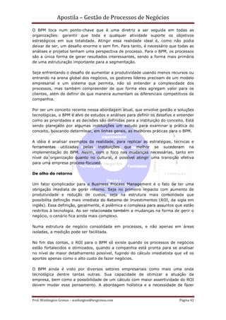 Apostila – Gestão de Processos de Negócios
O BPM toca num ponto-chave que é uma diretriz a ser seguida em todas as
organizações: garantir que toda e qualquer atividade suporte os objetivos
estratégicos em sua totalidade. Atingir essa realidade ideal é, como não podia
deixar de ser, um desafio enorme e sem fim. Para tanto, é necessário que todas as
análises e projetos tenham uma perspectiva de processo. Para o BPM, os processos
são a única forma de gerar resultados interessantes, sendo a forma mais primária
de uma estruturação importante para a segmentação.

Seja enfrentando o desafio de aumentar a produtividade usando menos recursos ou
entrando na arena global dos negócios, os gestores líderes precisam de um modelo
empresarial e um sistema que permita, não só entender a complexidade dos
processos, mas também compreender de que forma eles agregam valor para os
clientes, além de definir de que maneira aumentam os diferenciais competitivos da
companhia.

Por ser um conceito recente nessa abordagem atual, que envolve gestão e soluções
tecnológicas, o BPM é alvo de estudos e análises para definir os desafios e entender
como as prioridades e as decisões são definidas para a instituição do conceito. Está
sendo planejado por algumas instituições um estudo para examinar a prática do
conceito, buscando determinar, em linhas gerais, as melhores práticas para o BPM.

A idéia é analisar exemplos da realidade, para replicar as estratégias, técnicas e
ferramentas utilizadas pelas instituições que melhor se sucederam na
implementação do BPM. Assim, com o foco nas mudanças necessárias, tanto em
nível da organização quanto no cultural, é possível atingir uma transição efetiva
para uma empresa process-focused.

De olho do retorno

Um fator complicador para o Business Process Management é o fato de ter uma
obrigação imediata de gerar retorno. Seja no primeiro impacto com aumento de
produtividade e redução de custos, seja na estrutura mais consolidada que
possibilita definição mais imediata do Retorno de Investimentos (ROI, da sigla em
inglês). Essa definição, geralmente, é polêmica e complexa para assuntos que estão
restritos à tecnologia. Ao ser relacionada também a mudanças na forma de gerir o
negócio, o cenário fica ainda mais complexo.

Numa estrutura de negócio consolidada em processos, e não apenas em áreas
isoladas, a medição pode ser facilitada.

No fim das contas, o ROI para o BPM só existe quando os processos de negócios
estão fortalecidos e otimizados, quando a companhia está pronta para se analisar
no nível de maior detalhamento possível, fugindo do cálculo imediatista que vê os
aportes apenas como o alto custo de fazer negócios.

O BPM ainda é visto por diversos setores empresariais como mais uma onda
tecnológica dentre tantas outras. Sua capacidade de otimizar a atuação da
empresa, bem como a possibilidade de um cálculo com maior assertividade do ROI
devem mudar esse pensamento. A abordagem holística e a necessidade de fazer


Prof. Washington Grimas – washington@wsgrimas.com                           Página 42
 