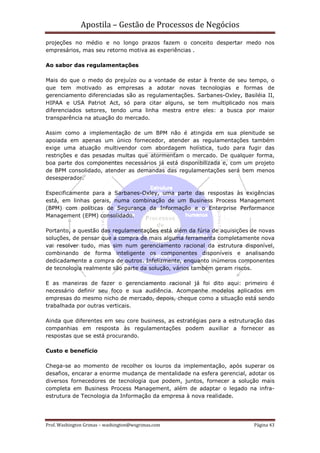 Apostila – Gestão de Processos de Negócios
projeções no médio e no longo prazos fazem o conceito despertar medo nos
empresários, mas seu retorno motiva as experiências .

Ao sabor das regulamentações

Mais do que o medo do prejuízo ou a vontade de estar à frente de seu tempo, o
que tem motivado as empresas a adotar novas tecnologias e formas de
gerenciamento diferenciadas são as regulamentações. Sarbanes-Oxley, Basiléia II,
HIPAA e USA Patriot Act, só para citar alguns, se tem multiplicado nos mais
diferenciados setores, tendo uma linha mestra entre eles: a busca por maior
transparência na atuação do mercado.

Assim como a implementação de um BPM não é atingida em sua plenitude se
apoiada em apenas um único fornecedor, atender as regulamentações também
exige uma atuação multivendor com abordagem holística, tudo para fugir das
restrições e das pesadas multas que atormentam o mercado. De qualquer forma,
boa parte dos componentes necessários já está disponibilizada e, com um projeto
de BPM consolidado, atender as demandas das regulamentações será bem menos
desesperador.

Especificamente para a Sarbanes-Oxley, uma parte das respostas às exigências
está, em linhas gerais, numa combinação de um Business Process Management
(BPM) com políticas de Segurança da Informação e o Enterprise Performance
Management (EPM) consolidado.

Portanto, a questão das regulamentações está além da fúria de aquisições de novas
soluções, de pensar que a compra de mais alguma ferramenta completamente nova
vai resolver tudo, mas sim num gerenciamento racional da estrutura disponível,
combinando de forma inteligente os componentes disponíveis e analisando
dedicadamente a compra de outros. Infelizmente, enquanto inúmeros componentes
de tecnologia realmente são parte da solução, vários também geram riscos.

E as maneiras de fazer o gerenciamento racional já foi dito aqui: primeiro é
necessário definir seu foco e sua audiência. Acompanhe modelos aplicados em
empresas do mesmo nicho de mercado, depois, cheque como a situação está sendo
trabalhada por outras verticais.

Ainda que diferentes em seu core business, as estratégias para a estruturação das
companhias em resposta às regulamentações podem auxiliar a fornecer as
respostas que se está procurando.

Custo e benefício

Chega-se ao momento de recolher os louros da implementação, após superar os
desafios, encarar a enorme mudança de mentalidade na esfera gerencial, adotar os
diversos fornecedores de tecnologia que podem, juntos, fornecer a solução mais
completa em Business Process Management, além de adaptar o legado na infra-
estrutura de Tecnologia da Informação da empresa à nova realidade.




Prof. Washington Grimas – washington@wsgrimas.com                        Página 43
 
