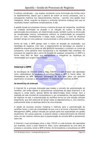 Apostila – Gestão de Processos de Negócios
O esforço coordenado – que acabou resultando numa diminuição dos limites entre
os departamentos, depois que a palavra de ordem se tornou processos, com a
conseqüente melhoria nos relacionamentos internos – permite uma gestão mais
inteligente. Afinal, ninguém se disporia a enfrentar tamanha mudança sem que os
resultados fossem realmente compensadores. E são.

A gestão focada em processos renova a maneira de atuar da companhia, resultando
na imediata otimização na atuação e na redução de custos. A faceta de
padronização dos processos, em determinada escala, também auxilia na diminuição
da complexidade interna, conseqüente melhora na produtividade da companhia
como um todo. Paralelamente a todas essas mudanças, o nível de eficiência
também atinge um novo patamar, revolucionando a rotina produtiva da companhia.

Acima de tudo, o BPM agrega valor à chave de atuação da corporação: sua
estratégia de negócios. Com isso, o departamento de tecnologia vai suportar a
plataforma enquanto as áreas de alta gerência manipulam e orientam os rumos da
companhia, numa parceria mais transparente e de resultados mais imediatos. Os
processos de negócios são o cerne da atuação de qualquer companhia e o BPM é a
forma mais fácil de fazer sua reengenharia e integrá-los às mudanças de
necessidades que surgem com o tempo.




Internet e BPM

As tecnologias de internet como o http, TCP/IP e o web browser são apontadas
como catalisadores de produtos e conceitos, tendo o BPM à frente deles. Os
fornecedores de BPM adotaram tecnologias de web para gerar um aumento
significativo no escopo e, principalmente, no potencial dos sistemas de BPM.

Os benefícios da Internet

A Internet foi a principal motivação que mudou o conceito da automatização do
workflow, até então restrito a pouquíssimas companhias do setor financeiro e de
seguros e, ainda assim, apenas dentro de determinadas áreas críticas. Com a
explosão da rede mundial de computadores e, por conseqüência, das oportunidades
de negócios na web, a automatização do workflow tornou-se uma solução utilizada
largamente, que tem potencial de atingir todos os departamentos e, num extremo,
praticamente todos os desktops dentro de uma empresa.

A adição de business process modeling e métricas para a automatização do
workflow foram o início da consolidação do que viria a se tornar o Business Process
Management (BPM), prática indicada por grande parte dos especialistas em gestão
atualmente. Em outras palavras, é possível colocar o desenvolvimento da Internet
como um dos maiores motivos para a popularização do conceito BPM e pensamento
sobre ele.

A Internet e suas tecnologias como o http, TCP/IP e o web browser são apontadas
por analistas, como o autor Rashid N. Khan, como catalisadores de uma série de
produtos e conceitos, tendo o BPM à frente. Os fornecedores e consultorias em BPM

Prof. Washington Grimas – washington@wsgrimas.com                          Página 44
 