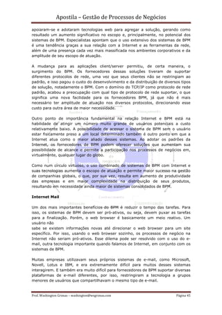 Apostila – Gestão de Processos de Negócios
apoiaram-se e adotaram tecnologias web para agregar a solução, gerando como
resultado um aumento significativo no escopo e, principalmente, no potencial dos
sistemas de BPM. Especialistas apontam que o uso extensivo dos sistemas de BPM
é uma tendência graças a sua relação com a Internet e as ferramentas da rede,
além de uma presença cada vez mais massificada nos ambientes corporativos e da
amplitude de seu escopo de atuação.

A mudança para as aplicações client/server permitiu, de certa maneira, o
surgimento do BPM. Os fornecedores dessas soluções tiveram de suportar
diferentes protocolos de rede, uma vez que seus clientes não se restringiam ao
padrão, e isso pagou o custo do desenvolvimento e da distribuição de diversos tipos
de solução, notadamente o BPM. Com o domínio do TCP/IP como protocolo de rede
padrão, acabou a preocupação com qual tipo de protocolo de rede suportar, o que
significa uma nova facilidade para os fornecedores BPM, já que não é mais
necessário ter amplitude de atuação nos diversos protocolos, direcionando esse
custo para outra área de maior necessidade.

Outro ponto de importância fundamental na relação Internet e BPM está na
habilidade de atingir um número muito grande de usuários potenciais a custo
relativamente baixo. A possibilidade de acessar o sistema de BPM sem o usuário
estar fisicamente preso a um local determinado também é outro ponto em que a
Internet atua como o maior aliado desses sistemas. Ao adotar os padrões da
Internet, os fornecedores de BPM podem oferecer soluções que aumentam sua
possibilidade de alcance e permite a participação nos processos de negócios em,
virtualmente, qualquer lugar do globo.

Como num círculo virtuoso, o uso combinado de sistemas de BPM com Internet e
suas tecnologias aumenta o escopo de atuação e permite maior sucesso na gestão
de companhias globais, o que, por sua vez, resulta em aumento de produtividade
das empresas e em maior complexidade na distribuição de seus produtos,
resultando em necessidade ainda maior de sistemas consolidados de BPM.

Internet Mail

Um dos mais importantes benefícios do BPM é reduzir o tempo das tarefas. Para
isso, os sistemas de BPM devem ser pró-ativos, ou seja, devem puxar as tarefas
para a finalização. Porém, o web browser é basicamente um meio reativo. Um
usuário não
sabe se existem informações novas até direcionar o web browser para um site
específico. Por isso, usando o web browser sozinho, os processos de negócio na
Internet não seriam pró-ativos. Esse dilema pode ser resolvido com o uso do e-
mail, outra tecnologia importante quando falamos de Internet, em conjunto com os
sistemas de BPM.

Muitas empresas utilizavam seus próprios sistemas de e-mail, como Microsoft,
Novell, Lotus e IBM, e era extremamente difícil para muitos desses sistemas
interagirem. E também era muito difícil para fornecedores de BPM suportar diversas
plataformas de e-mail diferentes, por isso, restringiram a tecnologia a grupos
menores de usuários que compartilhavam o mesmo tipo de e-mail.


Prof. Washington Grimas – washington@wsgrimas.com                          Página 45
 