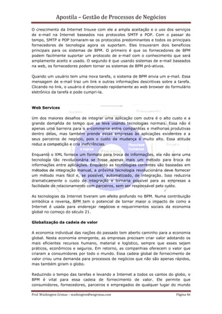 Apostila – Gestão de Processos de Negócios
O crescimento da Internet trouxe com ele a ampla aceitação e o uso dos serviços
de e-mail na Internet baseados nos protocolos SMTP e POP. Com o passar do
tempo, SMTP e POP tornaram-se os protocolos predominantes e todos os principais
fornecedores de tecnologia agora os suportam. Eles trouxeram dois benefícios
principais para os sistemas de BPM. O primeiro é que os fornecedores de BPM
podem facilmente suportar um protocolo de e-mail com o conhecimento que será
amplamente aceito e usado. O segundo é que usando sistemas de e-mail baseados
na web, os fornecedores podem tornar os sistemas de BPM pró-ativos.

Quando um usuário tem uma nova tarefa, o sistema de BPM envia um e-mail. Essa
mensagem de e-mail traz um link e outras informações descritivas sobre a tarefa.
Clicando no link, o usuário é direcionado rapidamente ao web browser do formulário
eletrônico da tarefa e pode cumpri-la.



Web Services

Um dos maiores desafios de integrar uma aplicação com outra é o alto custo e a
grande demanda de tempo que se leva usando tecnologias normais. Essa não é
apenas uma barreira para o e-commerce entre companhias e melhorias produtivas
dentro delas, mas também prende essas empresas às aplicações existentes e a
seus parceiros de negócio, pois o custo da mudança é muito alto. Essa atitude
reduz a competição e cria ineficiências.

Enquanto o XML fornece um formato para troca de informações, ela não seria uma
tecnologia tão revolucionária se fosse apenas mais um método para troca de
informações entre aplicações. Enquanto as tecnologias correntes são baseadas em
métodos de integração manual, a próxima tecnologia revolucionária deve fornecer
um método mais fácil e, se possível, automatizado, de integração. Isso reduziria
dramaticamente o custo de integração e tornaria possível para as empresas a
facilidade de relacionamento com parceiros, sem ser responsável pelo custo.

As tecnologias da Internet tiveram um efeito profundo no BPM. Numa contribuição
simbólica e reversa, BPM tem o potencial de tornar maior o impacto de como a
Internet é usada para endereçar negócios e requerimentos sociais da economia
global no começo do século 21.

Globalização da cadeia de valor

A economia individual das nações do passado tem aberto caminho para a economia
global. Nesta economia emergente, as empresas precisam criar valor adotando os
mais eficientes recursos humano, material e logístico, sempre que esses sejam
práticos, econômicos e seguros. Em retorno, as companhias oferecem o valor que
criaram a consumidores por todo o mundo. Essa cadeia global de fornecimento de
valor criou uma demanda para processos de negócios que não são apenas rápidos,
mas também giram o globo.

Reduzindo o tempo das tarefas e levando a Internet a todos os cantos do globo, o
BPM é vital para essa cadeia de fornecimento de valor. Ele permite que
consumidores, fornecedores, parceiros e empregados de qualquer lugar do mundo

Prof. Washington Grimas – washington@wsgrimas.com                         Página 46
 