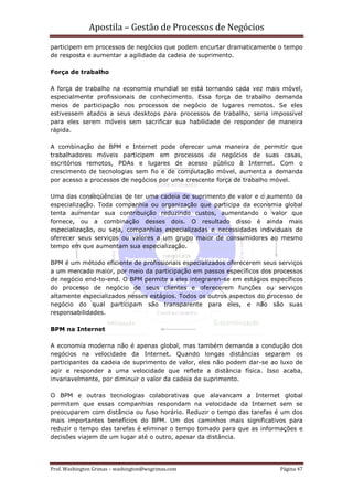 Apostila – Gestão de Processos de Negócios
participem em processos de negócios que podem encurtar dramaticamente o tempo
de resposta e aumentar a agilidade da cadeia de suprimento.

Força de trabalho

A força de trabalho na economia mundial se está tornando cada vez mais móvel,
especialmente profissionais de conhecimento. Essa força de trabalho demanda
meios de participação nos processos de negócio de lugares remotos. Se eles
estivessem atados a seus desktops para processos de trabalho, seria impossível
para eles serem móveis sem sacrificar sua habilidade de responder de maneira
rápida.

A combinação de BPM e Internet pode oferecer uma maneira de permitir que
trabalhadores móveis participem em processos de negócios de suas casas,
escritórios remotos, PDAs e lugares de acesso público à Internet. Com o
crescimento de tecnologias sem fio e de computação móvel, aumenta a demanda
por acesso a processos de negócios por uma crescente força de trabalho móvel.

Uma das conseqüências de ter uma cadeia de suprimento de valor e o aumento da
especialização. Toda companhia ou organização que participa da economia global
tenta aumentar sua contribuição reduzindo custos, aumentando o valor que
fornece, ou a combinação desses dois. O resultado disso é ainda mais
especialização, ou seja, companhias especializadas e necessidades individuais de
oferecer seus serviços ou valores a um grupo maior de consumidores ao mesmo
tempo em que aumentam sua especialização.

BPM é um método eficiente de profissionais especializados oferecerem seus serviços
a um mercado maior, por meio da participação em passos específicos dos processos
de negócio end-to-end. O BPM permite a eles integraren-se em estágios específicos
do processo de negócio de seus clientes e oferecerem funções ou serviços
altamente especializados nesses estágios. Todos os outros aspectos do processo de
negócio do qual participam são transparente para eles, e não são suas
responsabilidades.

BPM na Internet

A economia moderna não é apenas global, mas também demanda a condução dos
negócios na velocidade da Internet. Quando longas distâncias separam os
participantes da cadeia de suprimento de valor, eles não podem dar-se ao luxo de
agir e responder a uma velocidade que reflete a distância física. Isso acaba,
invariavelmente, por diminuir o valor da cadeia de suprimento.

O BPM e outras tecnologias colaborativas que alavancam a Internet global
permitem que essas companhias respondam na velocidade da Internet sem se
preocuparem com distância ou fuso horário. Reduzir o tempo das tarefas é um dos
mais importantes benefícios do BPM. Um dos caminhos mais significativos para
reduzir o tempo das tarefas é eliminar o tempo tomado para que as informações e
decisões viajem de um lugar até o outro, apesar da distância.




Prof. Washington Grimas – washington@wsgrimas.com                         Página 47
 