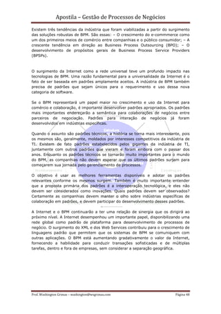Apostila – Gestão de Processos de Negócios
Existem três tendências da indústria que foram viabilizadas a partir do surgimento
das soluções robustas de BPM. São essas: – O crescimento do e-commmerce como
um dos primeiros meios de comércio entre companhias e o público consumidor; – A
crescente tendência em direção ao Business Process Outsourcing (BPO); – O
desenvolvimento de propósitos gerais de Business Process Service Providers
(BPSPs).



O surgimento da Internet como a rede universal teve um profundo impacto nas
tecnologias de BPM. Uma razão fundamental para a universalidade da Internet é o
fato de ser baseada em padrões amplamente aceitos. A indústria de BPM também
precisa de padrões que sejam únicos para o requerimento e uso dessa nova
categoria de software.

Se o BPM representará um papel maior no crescimento e uso da Internet para
comércio e colaboração, é importante desenvolver padrões apropriados. Os padrões
mais importantes endereçarão a semântica para colaborações de negócios entre
parceiros de negociação. Padrões para interação de negócios já foram
desenvolvidos em indústrias específicas.

Quando o assunto são padrões técnicos, a história se torna mais interessante, pois
os mesmos são, geralmente, moldados por interesses competitivos da indústria de
TI. Existem de fato padrões estabelecidos pelos gigantes da indústria de TI,
juntamente com outros padrões que vieram e foram embora com o passar dos
anos. Enquanto os padrões técnicos se tornarão muito importantes para o mundo
do BPM, as companhias não devem esperar que os últimos padrões surjam para
começarem sua jornada pelo gerenciamento de processos.

O objetivo é usar as melhores ferramentas disponíveis e adotar os padrões
relevantes conforme os mesmos surgem. Também é muito importante entender
que a proposta primária dos padrões é a interoperação tecnológica, e eles não
devem ser considerados como inovações. Quais padrões devem ser observados?
Certamente as companhias devem manter o olho sobre indústrias específicas de
colaboração em padrões, e devem participar do desenvolvimento desses padrões.

A Internet e o BPM continuarão a ter uma relação de sinergia que os dirigirá ao
próximo nível. A Internet desempenhou um importante papel, disponibilizando uma
rede global como padrão de plataforma para desenvolvimento de processos de
negócio. O surgimento do XML e dos Web Services contribuiu para o crescimento de
linguagens padrão que permitem que os sistemas de BPM se comuniquem com
outras aplicações. O BPM está aumentando gradativamente o valor da Internet,
fornecendo a habilidade para conduzir transações sofisticadas e de múltiplas
tarefas, dentro e fora de empresas, sem considerar a separação geográfica.




Prof. Washington Grimas – washington@wsgrimas.com                         Página 48
 