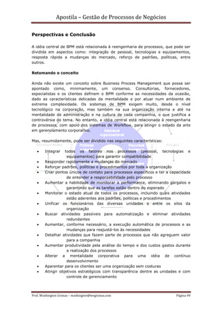 Apostila – Gestão de Processos de Negócios

Perspectivas e Conclusão

A idéia central de BPM está relacionada à reengenharia de processos, que pode ser
dividida em aspectos como: integração de pessoal, tecnologias e equipamentos,
resposta rápida a mudanças do mercado, reforço de padrões, políticas, entre
outros.

Retomando o conceito

Ainda não existe um conceito sobre Business Process Management que possa ser
apontado como, minimamente, um consenso. Consultorias, fornecedores,
especialistas e os clientes definem o BPM conforme as necessidades da ocasião,
dado as características delicadas da mentalidade e por atuar num ambiente de
extrema complexidade. Os sistemas de BPM exigem muito, desde o nível
tecnológico na corporação, mas também na sua organização interna e até na
mentalidade de administração e na cultura de cada companhia, o que justifica a
controvérsia do tema. No entanto, a idéia central está relacionada à reengenharia
de processos, com apoio dos sistemas de Workflow, para atingir o estado da arte
em gerenciamento corporativo.

Mas, resumidamente, pode ser dividido nas seguintes características:

   •    Integrar   todos os fatores nos processos (pessoal, tecnologias e
                    equipamentos) para garantir compatibilidade
   •    Responder rapidamente a mudanças do mercado
   •    Reforçar padrões, políticas e procedimentos por toda a organização
   •    Criar pontos únicos de contato para processos específicos e ter a capacidade
                    de entender a responsabilidade pelo processo
   •    Aumentar a habilidade de monitorar a performance, eliminando gargalos e
                    garantindo que as tarefas estão dentro do esperado
   •    Monitorar o estado atual de todos os processos, incluindo quais atividades
                    estão aderentes aos padrões, políticas e procedimentos
   •    Unificar os funcionários das diversas unidades e entre os silos da
                    organização
   •    Buscar atividades passíveis para automatização e eliminar atividades
                    redundantes
   •    Aumentar, conforme necessário, a execução automática de processos e as
                    mudanças para reajustá-los às necessidades
   •    Detalhar atividades que fazem parte de processos que não agreguem valor
                    para a companhia
   •    Aumentar produtividade pela análise do tempo e dos custos gastos durante
                    a realização dos processos
   •    Alterar a mentalidade corporativa para uma idéia de contínuo
                    desenvolvimento
   •    Aparentar para os clientes ser uma organização sem costuras
   •    Atingir objetivos estratégicos com transparência dentre as unidades e com
                    controle de gerenciamento



Prof. Washington Grimas – washington@wsgrimas.com                           Página 49
 