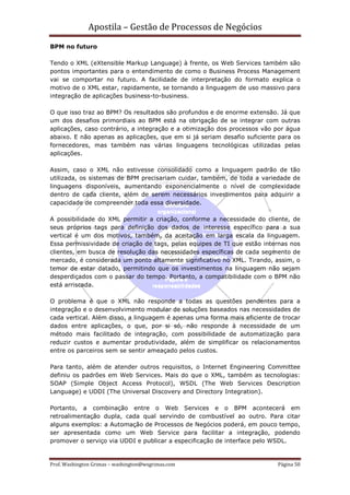 Apostila – Gestão de Processos de Negócios
BPM no futuro

Tendo o XML (eXtensible Markup Language) à frente, os Web Services também são
pontos importantes para o entendimento de como o Business Process Management
vai se comportar no futuro. A facilidade de interpretação do formato explica o
motivo de o XML estar, rapidamente, se tornando a linguagem de uso massivo para
integração de aplicações business-to-business.

O que isso traz ao BPM? Os resultados são profundos e de enorme extensão. Já que
um dos desafios primordiais ao BPM está na obrigação de se integrar com outras
aplicações, caso contrário, a integração e a otimização dos processos vão por água
abaixo. E não apenas as aplicações, que em si já seriam desafio suficiente para os
fornecedores, mas também nas várias linguagens tecnológicas utilizadas pelas
aplicações.

Assim, caso o XML não estivesse consolidado como a linguagem padrão de tão
utilizada, os sistemas de BPM precisariam cuidar, também, de toda a variedade de
linguagens disponíveis, aumentando exponencialmente o nível de complexidade
dentro de cada cliente, além de serem necessários investimentos para adquirir a
capacidade de compreender toda essa diversidade.

A possibilidade do XML permitir a criação, conforme a necessidade do cliente, de
seus próprios tags para definição dos dados de interesse específico para a sua
vertical é um dos motivos, também, da aceitação em larga escala da linguagem.
Essa permissividade de criação de tags, pelas equipes de TI que estão internas nos
clientes, em busca de resolução das necessidades específicas de cada segmento de
mercado, é considerada um ponto altamente significativo no XML. Tirando, assim, o
temor de estar datado, permitindo que os investimentos na linguagem não sejam
desperdiçados com o passar do tempo. Portanto, a compatibilidade com o BPM não
está arriscada.

O problema é que o XML não responde a todas as questões pendentes para a
integração e o desenvolvimento modular de soluções baseados nas necessidades de
cada vertical. Além disso, a linguagem é apenas uma forma mais eficiente de trocar
dados entre aplicações, o que, por si só, não responde à necessidade de um
método mais facilitado de integração, com possibilidade de automatização para
reduzir custos e aumentar produtividade, além de simplificar os relacionamentos
entre os parceiros sem se sentir ameaçado pelos custos.

Para tanto, além de atender outros requisitos, o Internet Engineering Committee
definiu os padrões em Web Services. Mais do que o XML, também as tecnologias:
SOAP (Simple Object Access Protocol), WSDL (The Web Services Description
Language) e UDDI (The Universal Discovery and Directory Integration).

Portanto, a combinação entre o Web Services e o BPM acontecerá em
retroalimentação dupla, cada qual servindo de combustível ao outro. Para citar
alguns exemplos: a Automação de Processos de Negócios poderá, em pouco tempo,
ser apresentada como um Web Service para facilitar a integração, podendo
promover o serviço via UDDI e publicar a especificação de interface pelo WSDL.


Prof. Washington Grimas – washington@wsgrimas.com                         Página 50
 